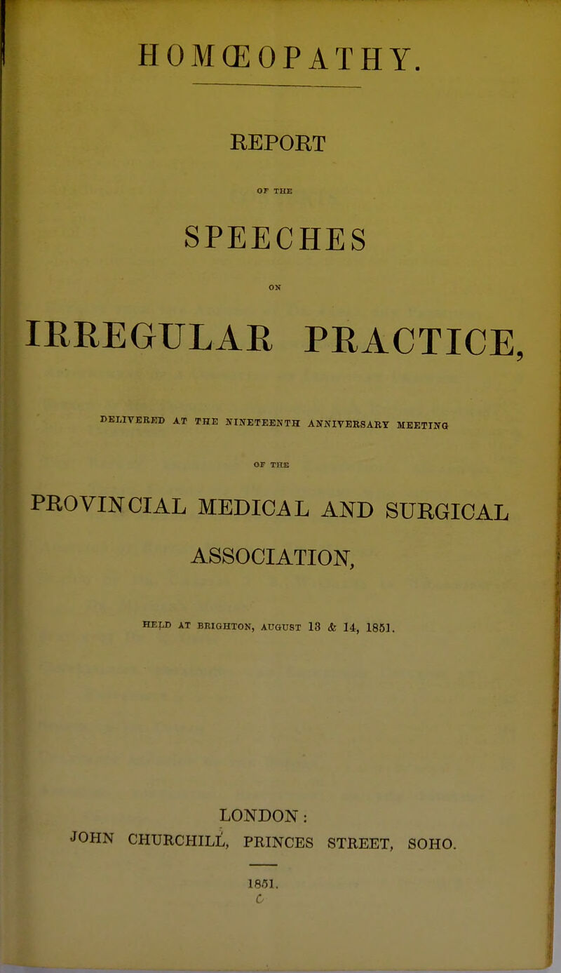 HOMCEOPATHY. REPORT or THE SPEECHES ON IRREGULAE PRACTICE, DKLIVERKl) AT THE STIIfETEENTH ANNIVERSARY MEETING OF THE PROVINCIAL MEDICAL AND SURGICAL ASSOCIATION, HELD AT BRIGHTON, AUGUST 13 <fe 14, 1851. LONDON: JOHN CHURCHILL, PRINCES STREET, SOHO. 1851.