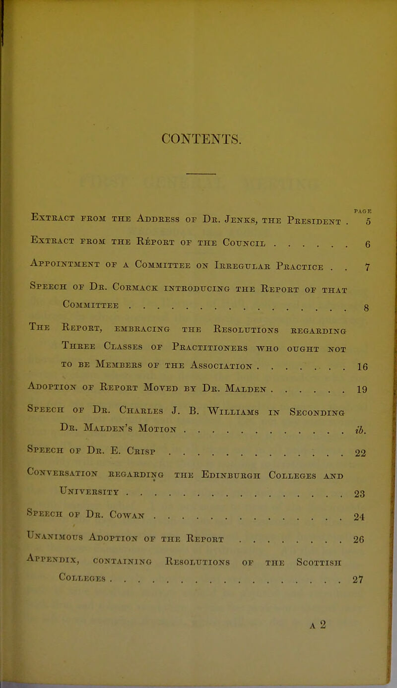 CONTENTS. PAGE EXTEACT FROM THE AdDEESS OF Dk. JeNKS, THE PRESIDENT . 5 Extract from the Report of the Cotjncie 6 Appointment of a Committee on Irregular Practice . . 7 Speech of Dr. Cormack introducing the Report of that Committee g The Report, embracing the Resolutions regarding Three Classes of Practitioners who ought not to be Members of the Association . 16 Adoption of Report Moved by Dr. Malden 19 Speech of Dr. Charles J. B. Williams in Seconding Dr. Malden's Motion ib. Speech of Dr. E. Crisp 22 Conversation regarding the Edinburgh Colleges and University 23 Speech of Dr. Cowan 24 Unaximous Adoption of the Report 26 Appendix, containing Resolutions of the Scottish Colleges 27 A 2 f