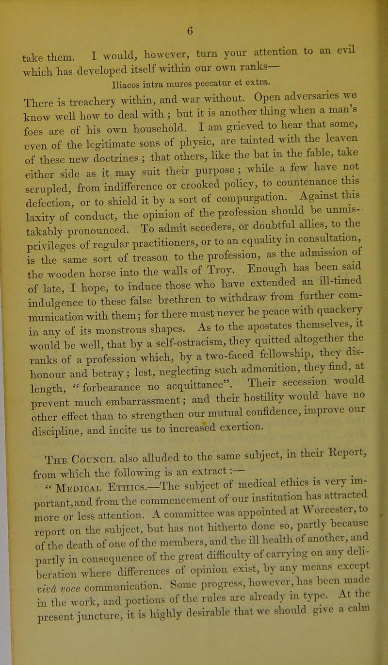 take them. I would, however, turn your attention to an evil wHch has developed itself within oui- own ranks— Iliacos intra muros peccatur et extra. There is treachery within, and war without. Open adversaries we know well how to deal with ; but it is another tiring when a man s foes are of his own household, I am grieved to hear that some, even of the legitimate sons of physic, ai-e tainted with the leaven of these new doctrines ; that others, like the hat in the fable, take either side as it may suit theh purpose ; while a few have not scrupled, from indifference or crooked policy, to countenance this defection, or to sHeld it by a sort of compurgation. Agamst this laxity of conduct, the opinion of the profession should be unnns- takably pronounced. To admit seceders, or doubtful alhes to the privileges of regular practitioners, or to an equality m consultation is the same sort of treason to the profession, as the adinission of the wooden horse into the walls of Troy. Enough has been said of late, I hope, to induce those who have extended an ill-timed indulgence to these false brethren to withdraw from further com- munication with them; for there must never be peace wrth quackery in any of its monstrous shapes. As to the apostates themselves it would be weU, that by a self-ostracism, they quitted altogether the ranks of a profession which, by a two-faced feUowship they dis- honour and betray; lest, neglecting such admonition, they find, at length,  forbearance no acquittance. Theii- secession would prevent much embarrassment; and their hostiUty woidd have no other effect than to strengthen oui- mutual confidence, unprove our disciphne, and incite us to increased exertion. The Council also alluded to the same subject, in their Report, from which the following is an extract:— « Medical Ethics.—The subject of medical ethics is very mi- portant,and from the commencement of our institution has attracted more or less attention. A committee was appointed at M orcestei, to report on the subject, but has not hitherto done so, partly because of the death of one of the members, and the HI health of another, and partly in consequence of the great difficulty of carrying on any deh- beration where differences of opinion exist, by any means except ,ivd voce communication. Some progress, however, has l^een made in the work, and portions of the rules are aheady in type. At the present juncttu-e, it is highly desirable that we should give a cahn