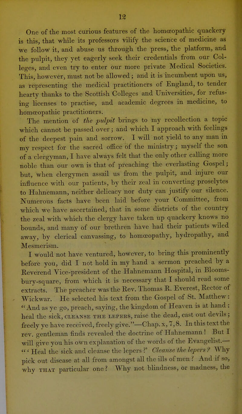 One of the most curious features of the homoeopatliic quackery is this, that while its professors vilify the science of medicine as we follow it, and abuse us through the press, the platform, and the pulpit, they yet eagerly seek their credentials from our Col- leges, and even try to enter our more private Medical Societies. This, however, must not be allowed; and it is incumbent upon us, as representing the medical practitioners of England, to tender hearty thanks to the Scottish Colleges and Universities, for refus- ing licenses to practise, and academic degrees in medicine, to homoeopathic practitioners. The mention of the pulpit brings to my recollection a topic which cannot be passed over; and which I approach with feelings of the deepest pain and sorrow. I will not yield to any man in my respect for the sacred office of the ministry.; myself the son of a clergyman, I have always felt that the only other calling more noble than our own is that of preaching the everlasting Gospel; but, when clergymen assail us from the pulpit, and injure our influence with our patients, by theii- zeal in converting proselytes to Hahnemann, neither delicacy nor duty can justify our silence. Numerous facts have been laid before your Committee, from which we have ascertained, that in some districts of the country the zeal with which the clergy have taken up quackery knows no bounds, and many of oiir brethren have had theii- patients wiled away, by clerical canvassing, to homoeopathy, hydropathy, and Mesmerism. I would not have ventured, however, to bring this prominently before you, did I not hold in my hand a sermon preached by a Eeverend Vice-president of the Hahnemann Hospital, in Blooms- bury-square, from which it is necessary that I should read some extracts. The preacher was the Eev. Thomas R. Everest, Rector of Wickwar. He selected his text fr'om the Gospel of St. Matthew: And as ye go, preach, saying, the kingdom of Heaven is at hand : heal the sick, cleanse the lepers, raise the dead, cast out devils ; freely ye have received, freely give.—Chap, x, 7,8. In this text the rev. gentleman finds revealed the doctrine of Hahnemann ! But I will give you his own explanation of the Avords of the Evangelist.— ' Heal the sick and cleanse the lepers V Cleanse the lepers ? Why pick out disease at all from amongst all the ills of men ? And if so, why THAT particular one ? Why not blindness, or madness, the