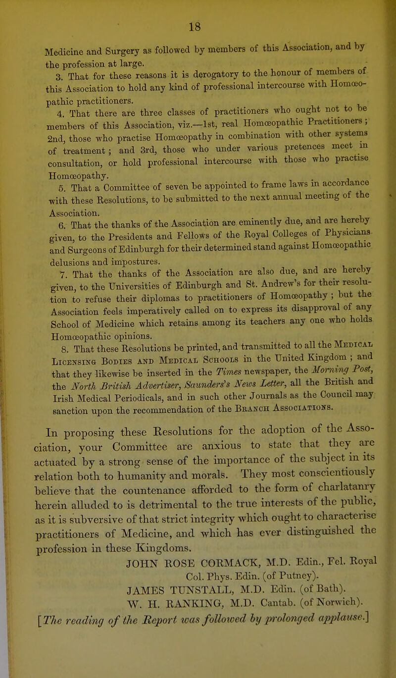 Medicine and Surgery as followed by members of this Association, and by the profession at large. 3. That for these reasons it is derogatory to the honour of members of this Association to hold any Hnd of professional intercourse with Homoeo- pathic practitioners. 4. That there are three classes of practitioners who ought not to be members of this Association, viz.—1st, real Homoeopathic Practitioners; 2nd, those who practise Homoeopathy in combination with other systems of treatment ; and 3rd, those who under various pretences meet m consultation, or hold professional intercourse with those who practise Homoeopathy. 5. That a Committee of seven be appointed to frame laws in accordance with these Resolutions, to be submitted to the next annual meeting of the Association. i, v 6. That the thanks of the Association are eminently due, and are hereby given, to the Presidents and Fellows of the Royal Colleges of Physicians- and Surgeons of Edinburgh for their determined stand against Homoeopathic delusions and impostures. 7. That the thanks of the Association are also due, and are hereby given, to the Universities of Edinburgh and St. Andrew's for their resolu- tion to refuse their diplomas to practitioners of Homoeopathy ; but the Association feels imperatively called on to express its disapproval of any School of Medicine which retains among its teachers any one who holds Homoeopathic opinions. 8. That these Resolutions be printed, and transmitted to aU the Medical Licensing Bodies and Medical Schools in the United Kmgdom ; and that they likewise be inserted in the Tiynes newspaper, the Morning Post, the North British Advertiser, Saunders's News Letter, aU the British and Irish Medical Periodicals, and in such other Journals as the Council may sanction upon the recommendation of the Branch Associations. In proposing these Eesolutions for tlie adoption of the Asso- ciation, your Committee are anxious to state that they aj-e actuated by a strong sense of the importance of the subject in its relation both to humanity and morals. They most conscientiously believe that the countenance aiForded to the form of charlatamy herein alluded to is detrimental to the true interests of the pubhc, as it is subversive of that strict integrity which ought to characterise practitioners of Medicine, and which has ever distinguished the profession in these Kingdoms. JOHN ROSE CORMACK, M.D. Edin., Fel. Royal Col. Phys. Edin. (of Putney). JAMES TUNSTALL, M.D. Edin. (of Bath). W. H. RANKING, M.D. Cantab, (of Norwich). [The reading of the Report was followed hy prolonged opplausc]