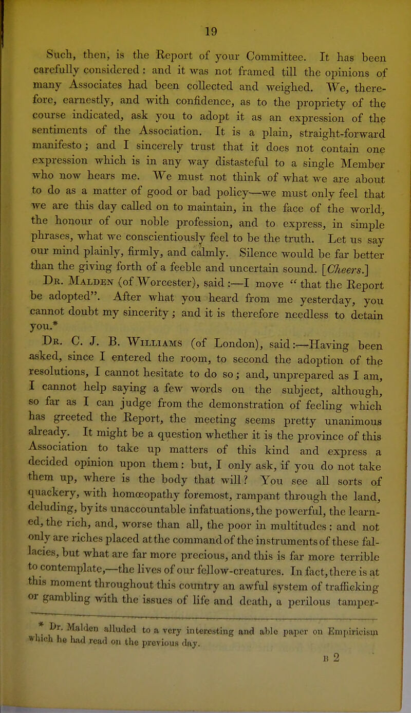 Such, then, is the Report of your Committee. It has been carefnlly considered: and it was not framed till the opinions of many Associates had been collected and weighed. We, there- fore, eai-nestly, and with confidence, as to the propriety of the course indicated, ask you to adopt it as an expression of the sentiments of the Association. It is a plain, straight-forward manifesto; and I sincerely trust that it does not contain one expression which is in any way distasteful to a single Member who now hears me. We must not think of what we are about to do as a matter of good or bad policy—we must only feel that Ave are this day called on to maintain, in the face of the world, the honour of oui- noble profession, and to express, in simple phrases, what we conscientiously feel to be the truth. Let us say our mind plainly, fii-mly, and caknly. Silence would be far better than the giving forth of a feeble and uncertain sound. [Cheers.] Db. Malden (of Worcester), said :—I move  that the Report be adopted. After what you heard from me yesterday, you cannot doubt my sincerity; and it is therefore needless to detain you.* Dr. C. J. B. Williams (of London), said:—Having been asked, since I entered the room, to second the adoption of the resolutions, I cannot hesitate to do so; and, unprepared as I am, I cannot help saying a few words on the subject, although, so far as I can judge from the demonstration of feeling which has greeted the Report, the meeting seems pretty unanimous abeady. It might be a question whether it is the province of this Association to take up matters of this kind and express a decided opinion upon them: but, I only ask, if you do not take them up, where is the body that will? You see all sorts of quackery, with homoeopathy foremost, rampant through the land, deluding, by its unaccountable infatuations, the powerful, the learn- ed, the rich, and, worse than all, the poor in multitudes: and not only arc riches placed at the command of the instruments of these fal- lacies, but what are far more precious, and this is far more terrible to contemplate,—the lives of our fellow-creatures. In fact, there is at this moment throughout this country an awful system of trafficking or gambling with the issues of life and death, a perHous tamper- * Dr. Maiden alluded to a very interesting and able paper on Empiricism Wliich he hiid read on the previous day. li 2