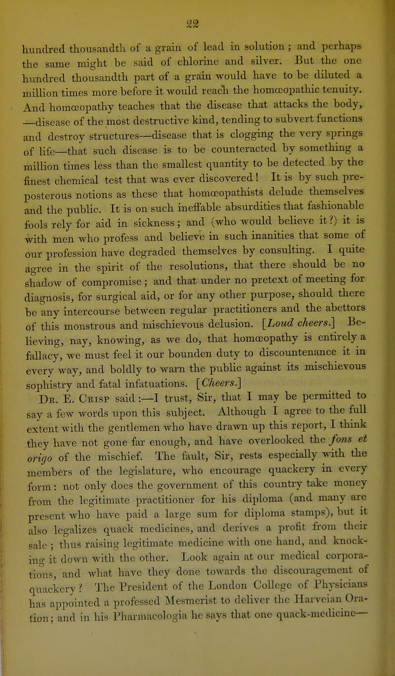 hundred thousandth of a grain of lead in solution; and perhaps the same might be said of chlorine and silver. But the one hundred thousandth part of a grain would have to be diluted a million times more before it would reach the homoeopathic tenuity. And homoeopathy teaches that the disease that attacks the body, —disease of the most destructive kind, tending to subvert functions and destroy structures—disease that is clogging the very springs of life—that such disease is to be counteracted by something a million times less than the smallest quantity to be detected by the finest chemical test that was ever discovered! It is by such pre- posterous notions as these that homoeopathists delude themselves and the public. It is on such ineffable absurdities that fashionable fools rely for aid in sickness; and (who would believe it?) it is with men who profess and believe in such inanities that some of our profession have degraded themselves by consulting. I quite agree in the spirit of the resolutions, that there should be no shadow of compromise; and that under no pretext of meeting for diagnosis, for surgical aid, or for any other purpose, should there be any intercourse between regular practitioners and the abettors of tliis monstrous and mischievous delusion. [Loud cheers.] Be- lieving, nay, knowing, as we do, that homoeopathy is entirely a fallacy, we must feel it our bounden duty to discountenance it m every way, and boldly to warn the public against its mischievous sophistry and fatal infatuations. [Cheers.] Dr. E. Crisp said:—I trust. Sir-, that I may be permitted to say a few words upon this subject. Although I agree to the full extent with the gentlemen who have drawn up this report, I think they have not gone far enough, and have overlooked the fons et origo of the mischief. The faiilt, Sir, rests especially with the members of the legislature, who encourage quackery in every form: not only does the government of this countiy take money from the legitimate practitioner for his diploma (and many are present who have paid a large sum for diploma stamps), but it also legalizes quack medicines, and derives a profit fi-om their sale ; thus raising legitimate medicine Avith one hand, and knock- ino- it down with the other. Look again at our medical corpora- tions, and what have they done towards the discouragement of quackery l The President of the London College of Physicians has appointed a professed Mesmerist to deliver the Harveian Ora- tion; and in his Phai-macologia he says that one quack-mcdicine—