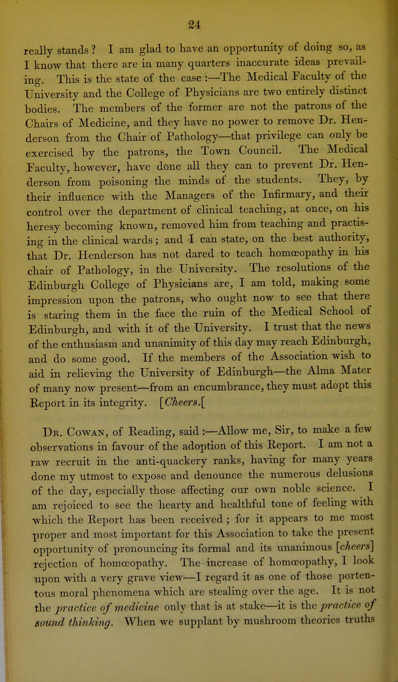 really stands ? I am glad to have an opportunity of doing so, as I know that there are in many quarters inaccurate ideas prevail- ing. This is the state of the case :—The Medical Faculty of the University and the CoUege of Physicians are two entu-ely distinct bodies. The members of the former are not the patrons of the Chairs of Medicine, and they have no power to remove Dr. Hen- derson fi-om the Chair of Pathology—that privilege can only be exercised by the patrons, the Town Council. The Medical Faculty, however, have done all they can to prevent Dr. Hen- derson from poisoning the minds of the students. They, by their influence with the Managers of the Infirmary, and their control over the department of clinical teaching, at once, on his heresy becoming known, removed him from teaching and practis- ing in the clinical wards; and I can state, on the best authority, that Dr. Henderson has not dared to teach homoeopathy in his chair of Pathology, in the University. The resolutions of the Edinburgh College of Physicians are, I am told, making some impression upon the patrons, who ought now to see that there is staring them in the face the ruin of the Medical School of Edinburgh, and with it of the University. I trust that the news of the enthusiasm and unanimity of this day may reach Edinburgh, and do some good. If the members of the Association wish to aid in relieving the University of Edinburgh—^the Alma Mater of many now present—from an encumbrance, they must adopt this Report in its integrity. [Cheers.[ Dr. Cowan, of Eeading, said :—Allow me. Sir, to make a few observations in favour of the adoption of this Report. I am not a raw recruit in the anti-quackery ranks, having for many years done my utmost to expose and denounce the numerous delusions of the day, especially those affecting our own noble science. I am rejoiced to see the hearty and healthfvd tone of feeling with which the Report has been received; for it appears to me most proper and most important for this Association to take the present opportunity of pronouncing its formal and its unanimous [cheers] rejection of homoeopathy. The increase of homoeopathy, I look upon with a very grave view—I regard it as one of those porten- tous moral phenomena which are stealing over the age. It is not the practice of medicine only that is at stake—^it is the practice of sound thinking. When we supplant by mushroom theories truths