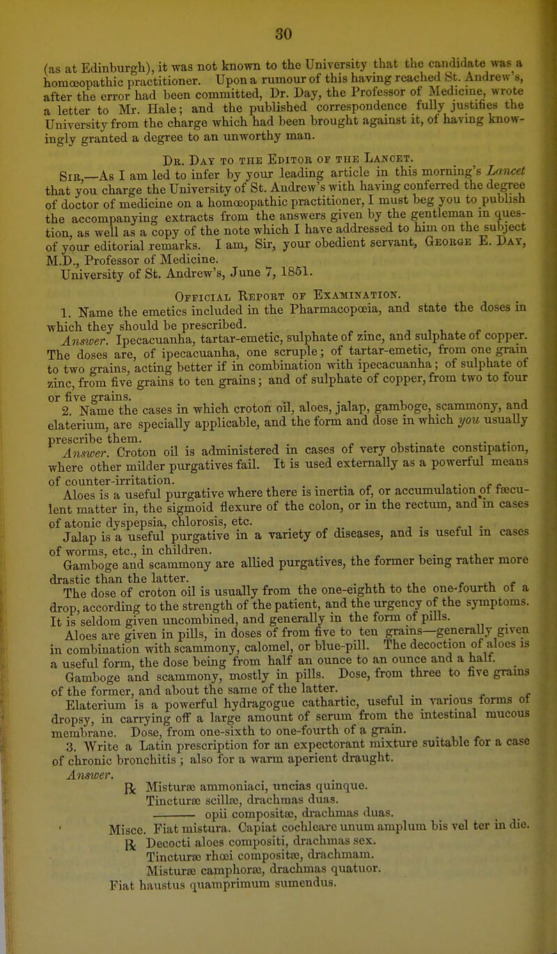 (as at Edinburgh), it was not known to the University that the candidate was a homcoopathic practitioner. Upon a rumour of this having reached St. Andrew's, after the error had been committed, Dr. Day, the Professor of Medicme, wrote a letter to Mr. Hale; and the published correspondence fully justifies the University from the charge which had been brought against it, of havmg know- ingly granted a degree to an unworthy man. Dr. Day to the Editor op the Lancet. Sir —As I am led to infer by your leading article in this morning's Lamet that you charge the University of St. Andrew's with having conferred the degree of doctor of medicine on a homoeopathic practitioner, I must beg you to pubhsh the accompanying extracts from the answers given by the gentleman m ques- tion, as well as a copy of the note which I have addressed to him on the subject of your editorial remarks. I am, Sir, your obedient servant, George E. Day, M.D., Professor of Medicine. University of St. Andrew's, June 7, 1851. Official Report of Examination. 1. Ifame the emetics included in the Pharmacopoeia, and state the doses in which they should be prescribed. Answer. Ipecacuanha, tartar-emetic, sulphate of zmc, and sulphate of copper. The doses are, of ipecacuanha, one scruple; of tartar-emetic, from one grain to two grains, acting better if in combination with ipecacuanha; of sulphate of zinc, from five grains to ten grains; and of sulphate of copper,from two to four or five grains. , . , t. j 2 Name the cases in which croton oil, aloes, jalap, gamboge, scammony, and elaterium, are specially applicable, and the form and dose in which you usuaUy prescribe them. , ,. . ,.■ l- Answer Croton oil is administered m cases of very obstinate constipation, where other milder purgatives faU. It is used externally as a powerful means of counter-irritation. ^ • >• <• Aloes is a useful purgative where there is inertia of, or accumulation ot fecu- lent matter in, the sigmoid flexure of the colon, or in the rectum, and m cases of atonic dyspepsia, chlorosis, etc. Jalap is a useful purgative in a variety of diseases, and is useful m cases of worms, etc., in children. Gamboge and scammony are allied purgatives, the former being rather more drastic than the latter. c c The dose of croton oU is usually from the one-eighth to the one-fourth ot a drop, according to the strength of the patient, and the urgency of the symptoms. It is seldom given uncombined, and generally in the form of pills. Aloes are given in piUs, in doses of from five to ten grains—generaUy given in combination with scammony, calomel, or blue-pill. The decoction of aloes is a useful form, the dose being from half an ounce to an ounce and a halt. _ Gamboge and scammony, mostly in pills. Dose, from three to five grains of the former, and about the same of the latter. _ Elaterium is a powerful hydragogue cathartic, useful m \Tirious forms ot dropsy, in carrying off a large amount of serum from the intestmal mucous membrane. Dose, from one-sixth to one-fourth of a grain. 3. Write a Latin prescription for an expectorant mixture suitable for a case of chronic bronchitis ; also for a warm aperient draught. Answer. R Mistura3 ammoniaci, uncias quinque. Tincturaj scillce, drachmas duas. opii composita;, di-achmas duas. Miscc. Fiat mistura. Capiat cochleare unum amplum bis vel ter in die. Decocti aloes compositi, drachmas sex. Tinctura; rhoei compositas, drachmam. Misturte camphoras, drachmas quatuor. Fiat haustus quamprimum sumendus.