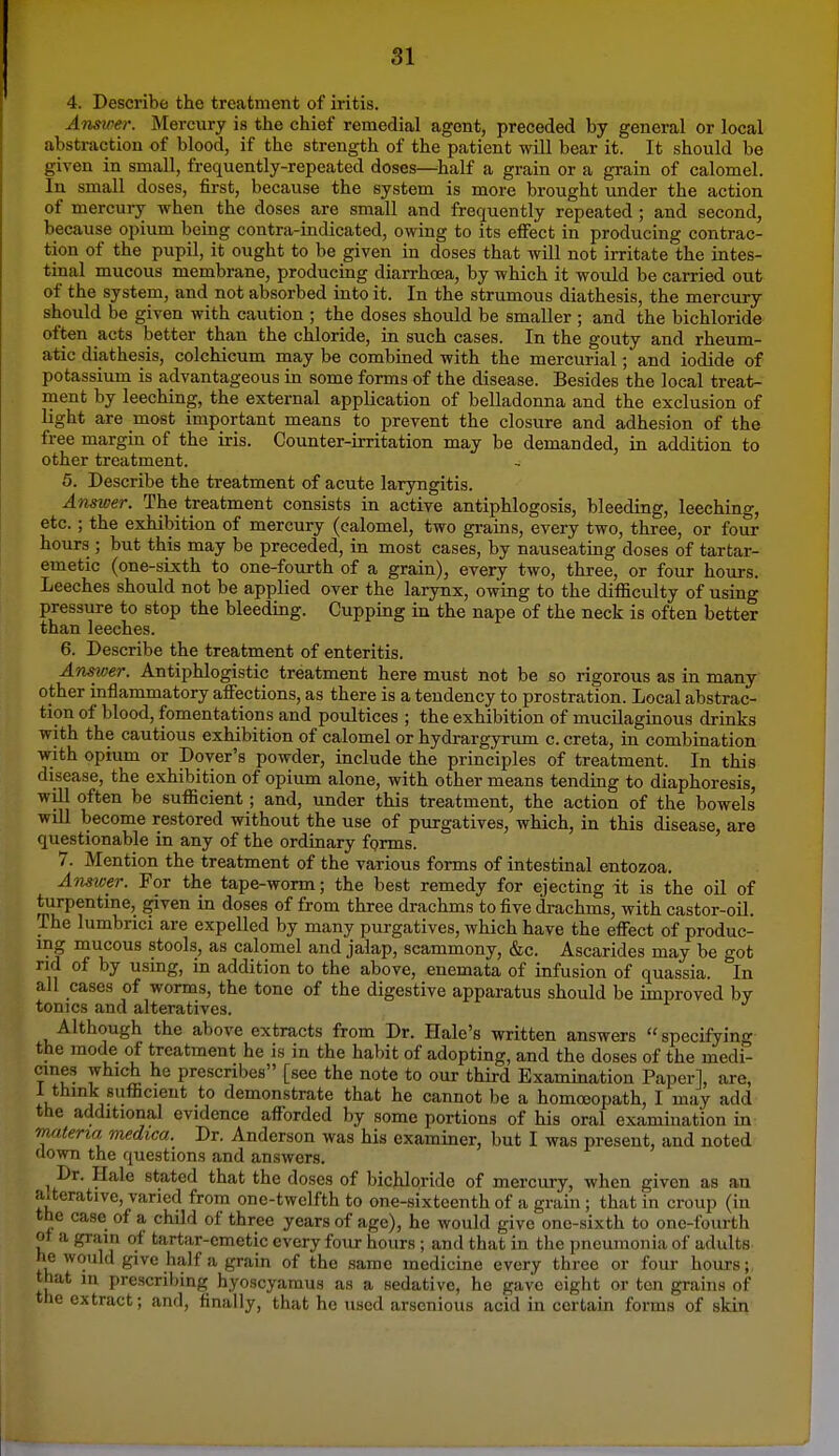 SI 4. Describe the treatment of iritis. Answer. Mercury is the chief remedial agent, preceded by general or local abstraction of blood, if the strength of the patient will bear it. It should be given in small, frequently-repeated doses—half a grain or a grain of calomel. In small doses, first, because the system is more brought under the action of mercury when the doses are small and frequently repeated ; and second, because opium being contra-indicated, owing to its eifect in producing contrac- tion of the pupil, it ought to be given in doses that will not irritate the intes- tinal mucous membrane, producing diarrhoea, by which it would be carried out of the system, and not absorbed into it. In the strumous diathesis, the mercury should be given with caution ; the doses should be smaller; and the bichloride often acts better than the chloride, in such cases. In the gouty and rheum- atic diathesis, colchicum may be combined with the mercurial; and iodide of potassium is advantageous in some forms of the disease. Besides the local treat- ment by leeching, the external application of belladonna and the exclusion of light are most important means to prevent the closure and adhesion of the free margin of the iris. Counter-irritation may be demanded, in addition to other treatment. 5. Describe the treatment of acute laryngitis. Answer. The treatment consists in active antiphlogosis, bleeding, leeching, etc.; the exhibition of mercury (calomel, two grains, every two, three, or four hours ; but this may be preceded, in most cases, by nauseating doses of tartar- emetic (one-sixth to one-fourth of a grain), every two, three, or four hours. Leeches should not be applied over the larynx, owing to the difficulty of using pressure to stop the bleeding. Cupping in the nape of the neck is often better than leeches. 6. Describe the treatment of enteritis. Answer. Antiphlogistic treatment here must not be so rigorous as in many other inflammatory affections, as there is a tendency to prostration. Local abstrac- tion of blood, fomentations and poultices ; the exhibition of mucilaginous drinks with the cautious exhibition of calomel or hydrargyrum c. creta, in combination with opium or Dover's powder, include the principles of treatment. In this disease, the exhibition of opium alone, with other means tending to diaphoresis, will often be sufficient; and, under this treatment, the action of the bowels will become restored without the use of purgatives, which, in this disease, are questionable in any of the ordinary forms. 7. Mention the treatment of the various forms of intestinal entozoa. Ans2cer. For the tape-worm; the best remedy for ejecting it is the oil of turpentine, given in doses of from three drachms to five drachms, with castor-oil. The lumbrici are expelled by many purgatives, which have the effect of produc- ing mucous stools, as calomel and jalap, scammony, &c. Ascarides may be got rid of by using, in addition to the above, enemata of infusion of quassia. In all cases of worms, the tone of the digestive apparatus should be improved by tonics and alteratives. Although the above extracts from Dr. Hale's written answers specifying the mode of treatment he is in the habit of adopting, and the doses of the medi- cines which he prescribes [see the note to our third Examination Paper], are, 1 think sufficient to demonstrate that he cannot be a homo3opath, I may add the additional evidence afforded by some portions of his oral examination in materia medica. Dr. Anderson was his examiner, but I was present, and noted down the questions and answers. ^ Dr. Hale stated that the doses of bichloride of mercury, when given as an aiterative, varied from one-twelfth to one-sixteenth of a grain ; that in croup (in the case of a child of three years of age), he would give one-sixth to one-fourth ot a grain ol tartar-emetic every four hours ; and that in the pneumonia of adults he would give half a grain of the same medicine every three or four hours; that m prescribing hyoscyamus as a sedative, he gave eight or ton grains of the extract; and, finally, that he used arsenious acid in certain forms of skin