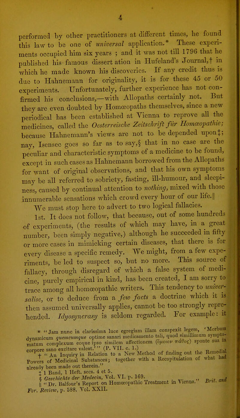 performed by other practitioners at different times, he found this law to be one of universal application.* These experi- ments occupied him six years ; and it Avas not till 1796 that he published his famous dissertation in Hufeland's Journal,! in which he made known his discoveries. If any credit thus is due to Hahnemann for originality, it is for these 45 or 50 experiments. Unfortunately, further experience has not con- firmed his conclusions,—with Allopaths certainly not. But they are even doubted by Homoeopaths themselves, since a new periodical has been established at Vienna to reprove all the medicines, caUed the Oesterreische ZeitscJirift fur Homceopatlde; because Hahnemann's views are not to be depended upon$; nay, Isensec goes so far as to say,§ that in no case are the pecuhar and characteristic symptoms of a medicine to be found, except in such cases as Hahnemann borrowed from the Allopaths for want of original observations, and that his own symptoms may be all referred to sobriety, fasting, ill-humour, and sleepi- ness, caused by continual attention to nothing, mixed with those innumerable sensations which crowd every hour of our life.|| We must stop here to advert to two logical fallacies. 1st. It does not follow, that because, out of some hundreds of experiments, (the results of which may have, in a great number, been simply negative,) although he succeeded in fifty or more cases in miraicldng certain diseases, that there is for every disease a specific remedy. We might, from a few expe- riments, be led to suspect so, but no more. This source of fallacy, through disregard of which a false system of medi- cine, purely empirical in kind, has been created, I am sorry to trace among all homoeopathic writers. This tendency to univa- salise, or to deduce from a few facts a doctrine which it is then assumed universally applies, cannot be too strongly repre- hended. Idyosijncrasy is seldom regarded. For example: it * Jam nunc in clarissima luce egregiam illam conspexit legem, 'Morbum dvnamicum quemcumque optime sanari medicamento tali, quod simiUimum sympto- matum complexum eoque ipso similem affectionem (<./<o.of Traffog) sponte sua m pnrnore sano excitare valeat.'  (P. VII. c. 1.) , corpore sa^o .^^ i^^ir^tion to a New Method of finding out the Remed.^ Powers of Medicinal Substances; together with a Recapitulation of what haa already been made out therein. % 1 Band, 1 Heft. sees. 4 et 5. ^ Gesehichte dm-Medecin,Yo\.^n.Y.\^<3. „ nrit and II  Dr. Balfour's Report on Homoeopathic Treatment in Vienna. Jirti. onu For. Review, p. 588. Vol. XXII.