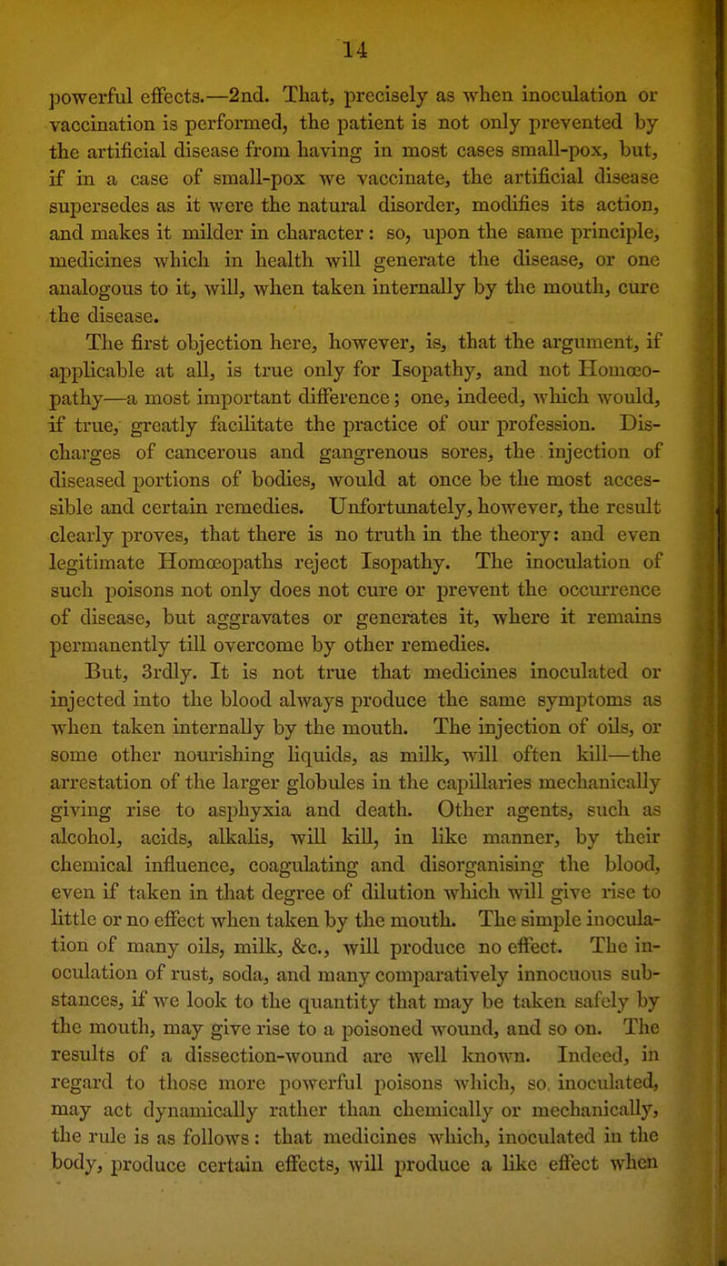 powerful effects.—2nd. That, precisely as when inoculation or vaccination is performed, the patient is not only prevented by the artificial disease from having in most cases small-pox, but, if in a case of small-pox we vaccinate, the artificial disease supersedes as it were the natural disorder, modifies its action, and makes it milder in character: so, upon the same principle, medicines which in health will generate the disease, or one analogous to it, will, when taken internally by the mouth, cure the disease. The first objection here, however, is, that the argument, if applicable at all, is true only for Isopathy, and not Homoeo- pathy—a most important difference; one, indeed, Avhich would, if true, greatly facilitate the practice of our profession. Dis- charges of cancerous and gangrenous sores, the injection of diseased portions of bodies, would at once be the most acces- sible and certain remedies. Unfortunately, however, the result clearly proves, that there is no truth in the theory: and even legitimate Homoeopaths reject Isopathy. The inoculation of such poisons not only does not cure or prevent the occurrence of disease, but aggravates or genemtes it, where it remains permanently till overcome by other remedies. But, 3rdly. It is not true that medicines inoculated or injected into the blood always produce the same symptoms as when taken internally by the mouth. The injection of oils, or some other nourishing liquids, as milk, will often kill—the arrestation of the larger globules in the capillaries mechanicallj^ giving rise to asphyxia and death. Other agents, such as alcohol, acids, alkalis, will kiU, in like manner, by their chemical influence, coagulating and disorganising the blood, even if taken in that degree of dilution which will give rise to little or no effect when taken by the mouth. The simple inocula- tion of many oils, milk, &c., will produce no effect. The in- oculation of rust, soda, and many comparatively innocuous sub- stances, if we look to the quantity that may be taken safely by the mouth, may give rise to a poisoned wound, and so on. The results of a dissection-wound are well known. Indeed, in regard to those more powerful poisons which, so, inoculated, may act dynamically rather than chemically or mechanically, the rule is as follows : that medicines which, inoculated in the body, produce certain effects, will produce a like effect when