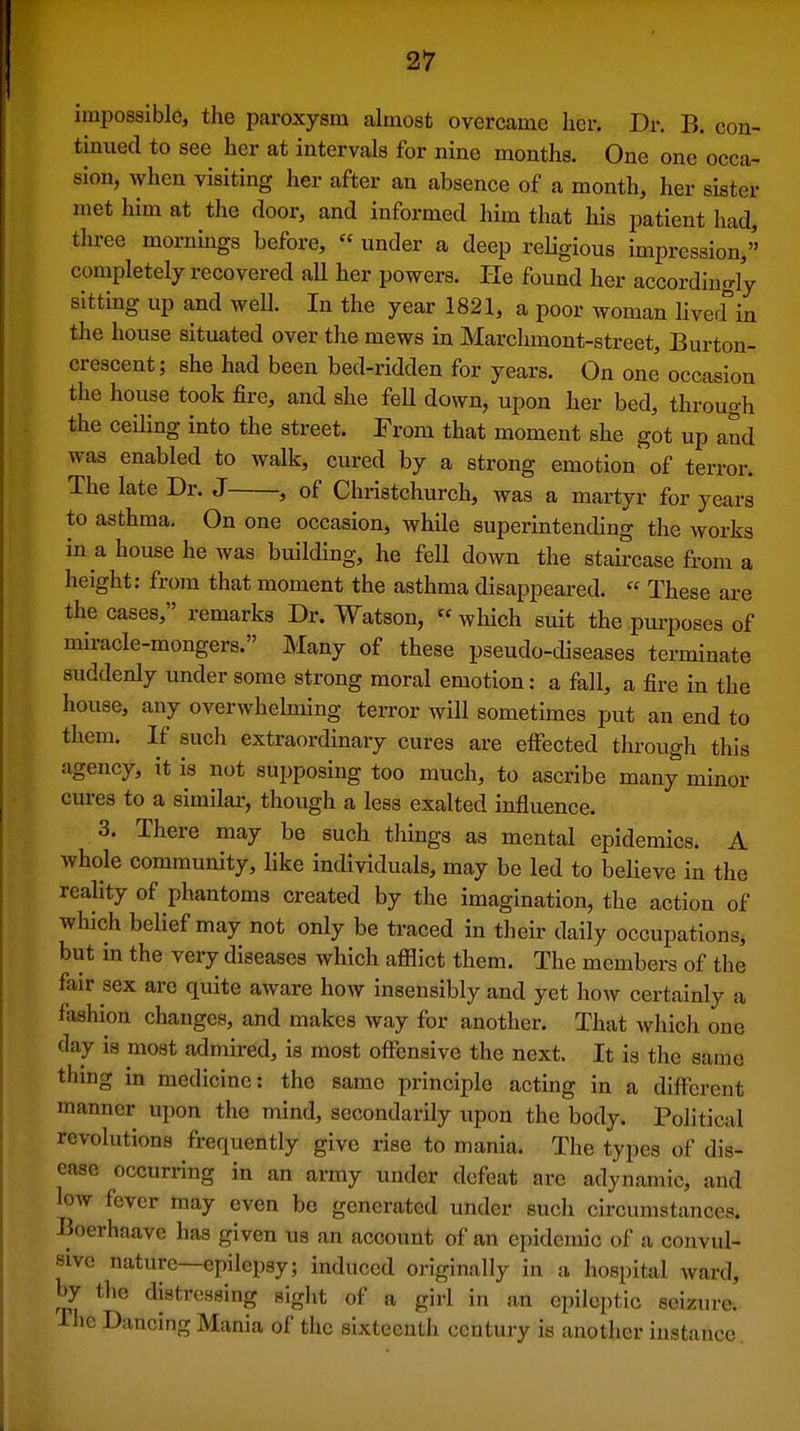 impossible, the paroxysm almost overcame her. Dr. B. con- tinued to see her at intervals for nine months. One one occa- sion, when visiting her after an absence of a month, her sister met him at the door, and informed him that his patient had, three mornmgs before, « under a deep rehgious impression, completely recovered aU her powers. He found her accordingly sittmg up and well. In the year 1821, a poor woman lived^'in the house situated over the mews in Marchmont-street, Burton- crescent; she had been bed-ridden for years. On one' occasion the house took fire, and she feU down, upon her bed, through the ceUing into the street. From that moment she got up and was enabled to walk, cured by a strong emotion of terror. The late Dr. J , of Christchurch, was a martyr for years to asthma. On one occasion, while superintending the works in a house he was building, he feU down the staii-case from a height: from that moment the asthma disappeared.  These are the cases, remarks Dr. Watson,  which suit the purposes of miracle-mongers. Many of these pseudo-diseases terminate suddenly under some strong moral emotion: a fall, a fire in the house, any overwhelming terror will sometimes put an end to them. If such extraordinary cures are effected through this agency, it is not supposing too much, to ascribe many minor cures to a similar, though a less exalted influence. 3. There may be such things as mental epidemics. A whole community, like individuals, may be led to believe in the reahty of phantoms created by the imagination, the action of which belief may not only be traced in their daily occupations, but in the very diseases which afflict them. The members of the fair sex are quite aware how insensibly and yet how certainly a fashion changes, and makes way for another. That which one day is most admired, is most offensive the next. It is tlic same thing in medicine: the same principle acting in a different manner upon the mind, secondarily upon the body. Political revolutions frequently give rise to mania. The types of dis- ease occurring in an army under defeat are adynamic, and low fever may even bo generated under such circumstances. Boerhaave has given us an account of an epidemic of a convul- sive nature—epilepsy; induced originally in a hospital ward, by the distressing sight of a giri in an epileptic seizure. The Dancing Mania of the sixteenth century is another instance.