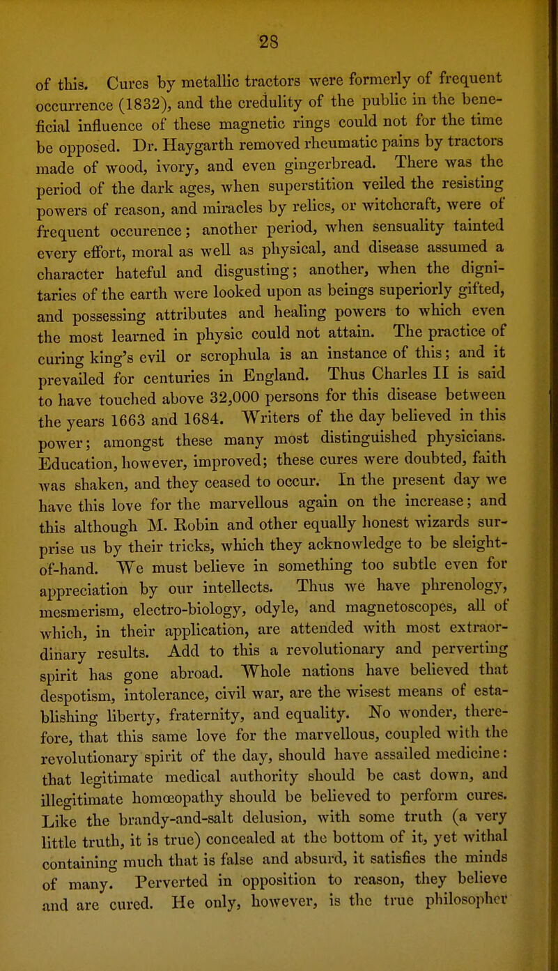 of tliis. Cures by metallic tractors were formerly of frequent occurrence (1832), and the credulity of the public in the bene- ficial influence of these magnetic rings could not for the time be opposed. Dr. Haygarth removed rheumatic pains by tractors made of wood, ivory, and even gingerbread. There was the period of the dark ages, Avhen superstition veiled the resisting powers of reason, and miracles by relics, or witchcraft, were of frequent occurence; another period, when sensuality tainted every effort, moral as well as physical, and disease assumed a character hateful and disgusting; another, when the digni- taries of the earth were looked upon as beings superiorly gifted, and possessing attributes and healing powers to which even the most learned in physic could not attain. The practice of curino- king's evil or scrophula is an instance of this; and it prevailed for centuries in England. Thus Charles II is said to have touched above 32,000 persons for this disease between the years 1663 and 1684. Writers of the day believed in this power; amongst these many most distinguished physicians. Education, however, improved; these cures were doubted, faith Avas shaken, and they ceased to occur. In the present day we have this love for the marvellous again on the increase; and this although M. Robin and other equally honest Avizards sur- prise us by their tricks, which they acknowledge to be sleight- of-hand. We must believe in something too subtle even for appreciation by our intellects. Thus we have phrenology, mesmerism, electro-biology, odyle, and magnetoscopes, all of which, in their application, are attended with most extraor- dinary results. Add to this a revolutionary and perverting spirit has gone abroad. Whole nations have believed that despotism, intolerance, civil war, are the Avisest means of esta- blishing liberty, fraternity, and equality. No Avonder, there- fore, that this same love for the marvellous, coupled Avith the revolutionary spirit of the day, should have assailed medicine: that legitimate medical authority should be cast down, and illegitimate homoeopathy should be believed to perform cures. Like the brandy-and-salt delusion, Avith some truth (a very little truth, it is true) concealed at the bottom of it, yet Avithal containing much that is false and absurd, it satisfies the minds of many. Perverted in opposition to reason, they believe and are cured. He only, however, is the true philosopher