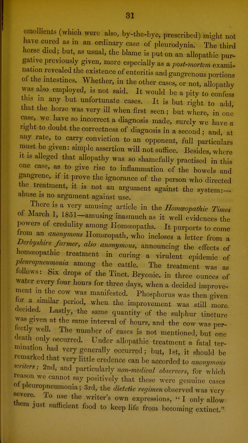 emollients (which were also, by-the-bye, prescribed) might not have cured as in an ordinary case of pleurodynia. The third horse died; but, as usual, the blame is put on an allopathic pur^ gative previously given, more especially as a post-mortem exami- nation revealed the existence of enteritis and gangrenous portions of the antestmes. Whether, in the other cases, or not, aUopathy was also employed, is not said. It would be a pity to confess this in any but unfortunate cases. It is but right to add that the horse was very ill when first seen ; but where, in one case, we have so incorrect a diagnosis made, surely we have a right to doubt the correctness of diagnosis in a second; and at any rate, to carry conviction to an opponent, full particulars must be given: shnple assertion wiH not suffice. Besides, where It IS alleged that allopathy was so shamefully practised in this one case, as to give rise to inflammation of the bowels and gangrene, if it prove the ignorance of the person who directed the treatment, it is not an argument against the system:- abuse is no argument against use. There is a very amusing article in the Hommpathic Times ot March 1, 1851—amusing inasmuch as it well evidences the powers of credulity among Homoeopaths. It purports to come irom an anonymous Homoeopath, who incloses a letter from a nerbyshire farmer, also anonymous, announcing the effects of homoGopathic treatment in curing a virulent epidemic of pleuropneumonia among the cattle. The treatment was as follows: Six drops of the Tinct. Bryonic. in three ounces of water every four hours for three days, when a decided improve- raent m the cow was manifested. Phosphorus was then o-iven tor a similar period, when the improvement was still more decided. Lastly, the same quantity of the sulphur tincture was given at the same interval of hours, and the cow was per- tectly well. The number of cases is not mentioned, but one cicath only occurred. Under allopathic treatment a fatal ter- mination had very generally occurred; but, 1st, it should be remarked that very little credence can be accorded to anonymous mnters; 2nd, and V^xtic^l^vlj non-medical observers, for wliich reason we cannot say positively that these were genuine cases ot pleuropneumonia; 3rd, the dietetic regimen observed was very severe. To use the writer's own expressions,  I only allow tnem just sufficient food to keep life from becoming extinct.