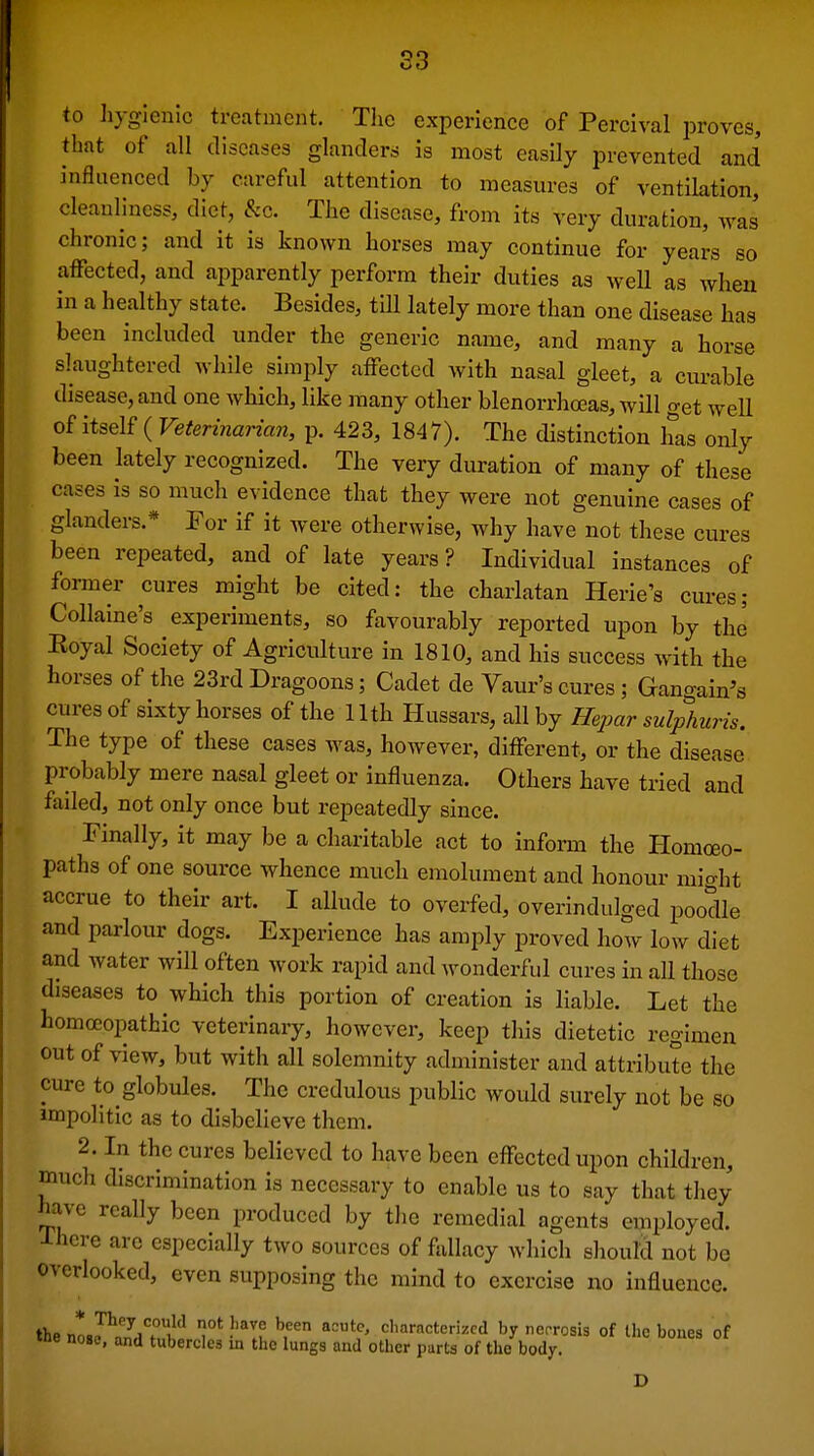 S3 to liygienic treatment. Tlic experience of Percival proves, that of all diseases glanders is most easily prevented and influenced by careful attention to measures of ventilation, cleanliness, diet, &c. The disease, from its very duration, was chronic; and it is known horses may continue for years so affected; and apparently perform their duties as weU as when in a healthy state. Besides, till lately more than one disease has been included under the generic name, and many a horse slaughtered while simply affected with nasal gleet, a curable disease, and one which, like many other blenorrhoeas, will get well of itself ( Veterinarian, p. 423, 1847). The distinction has only been lately recognized. The very duration of many of these cases is so much evidence that they were not genuine cases of glanders.* For if it were otherwise, why have not these cures been repeated, and of late years? Individual instances of former cures might be cited: the charlatan Herie's cures; Collaine's experiments, so favourably reported upon by the Royal Society of Agriculture in 1810, and his success with the horses of the 23rd Dragoons; Cadet de Vaur's cures ; Gangain's cures of sixty horses of the 11th Hussars, all by Hepar sulphuris. The type of these cases was, however, different, or the disease probably mere nasal gleet or influenza. Others have tried and failed, not only once but repeatedly since. Finally, it may be a charitable act to inform the Homoeo- paths of one source whence much emolument and honour might accrue to their art. I allude to overfed, overindulged poodle and parlour dogs. Experience has amply proved how low diet and water will often work rapid and wonderful cures in all those diseases to which this portion of creation is liable. Let the homoeopathic veterinaiy, however, keep this dietetic regimen out of view, but with all solemnity administer and attribute the cure to globules. The credulous public would surely not be so impolitic as to disbelieve them. 2. In the cures believed to have been cflTectedupon children, much discrimination is necessary to enable us to say that they have really been produced by the remedial agents employed, i-here are especially two sources of fallacy which should not be overlooked, even supposing the mind to exercise no influence. the nlJ^7i? k'' 1°' J'^^'f H^^ characterized by netrosis of the bones of Me nose, and tubercles in the lungs and other parts of the body. D
