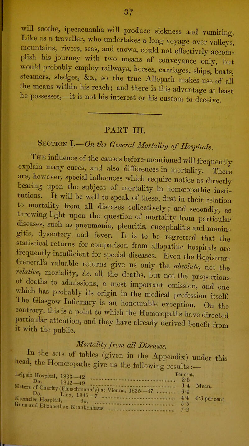 AviU soothe, ipecacuanha will produce sickness and vomiting. Like as a traveller, who undertakes a long voyage over valley^ mountains, rivers, seas, and snows, could not effectively accom- phsh his journey with two means of conveyance only, but would probably employ railways, horses, carriages, ships, boats steamers, sledges, &c., so the true Allopath makes use of all the means within his reach; and there is this advantage at least he possesses,—it is not his interest or his custom to deceive. PAET III. Section l.~On the General Mortalitij of Hospitals. The influence of the causes before-mentioned will frequently explain many cures, and also dijaferences in mortality. There are, however, special influences which require notice as directly bearmg upon the subject of mortality in homoBopathic insti- tutions. It will be weU to speak of these, first in their relation to mortality from all diseases collectively: and secondly as throwmg light upon the question of mortality from particular diseases, such as pneumonia, pleuritis, encephalitis and menin- gitis, dysentery and fever. It is to be regretted that the statistical returns for comparison from allopathic hospitals are Irequently insufficient for special diseases. Even the Keo-istrar- General's valuable returns give us only the absolute, not the r-cfo^e.. mortality, i.e. all the deaths, but not the proportions- ot deaths to admissions, a most important omission, and one which has probably its origin in the medical profession itself -LUe Wasgow Infirmary is an honourable exception. On the contrary, this is a point to which the Homoeopaths have directed particular attention, and they have already derived benefit from It with the public. Mortality from all Diseases. heaf ^^''^'^ Appendix) under this neacl, the Homoeopaths give us the following results Leipsic Hospital, 1833—42 Per cent. Do. 1342 49 Sister, of Charity (Fieisd„„an;'8);;tV^;;;;a; 1835-47 :::G-^ ir Linz, lH4o—7  , ^ Kremzier Hospital, do \\ 4-3 percent. Guns and Elizabethan Krankcnhaus'';;;;;;;;:;:;:;;;::;;::::;;::;:;;:;:: j\