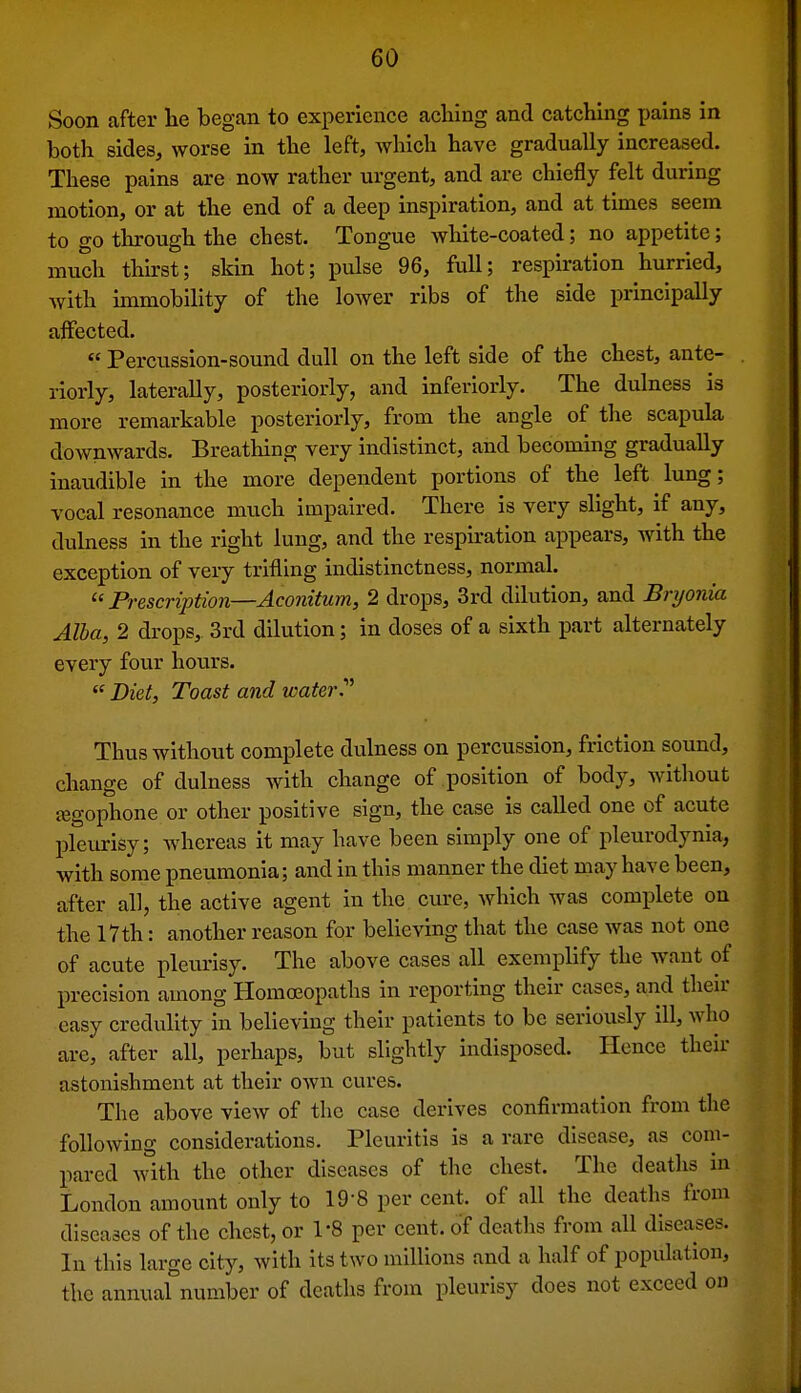 Soon after he began to experience aching and catching pains in both sides, worse in the left, Avhich have gradually increased. These pains are now rather urgent, and are chiefly felt during motion, or at the end of a deep inspiration, and at times seem to go through the chest. Tongue white-coated; no appetite; much thirst; skin hot; pulse 96, full; respiration hurried, with unmobility of the lower ribs of the side principally affected.  Percussion-sound dull on the left side of the chest, ante- riorly, laterally, posteriorly, and inferiorly. The dulness is more remarkable posteriorly, from the angle of the scapula downwards. Breathing very indistinct, and becoming gradually inaudible in the more dependent portions of the left lung; vocal resonance much impaired. There is very slight, if any, dulness in the right lung, and the respu-ation appears, with the exception of very trifling indistinctness, normal.  Prescription—Aconitum, 2 drops, 3rd dilution, and Bryonia Alba, 2 drops, 3rd dilution; in doses of a sixth part alternately every four hours. Diet, Toast and water Thus without complete dulness on percussion, friction sound, change of dulness with change of position of body, without jegophone or other positive sign, the case is called one of acute plevirisy; whereas it may have been simply one of pleurodynia, with some pneumonia; and in this manner the diet may have been, after all, the active agent in the cure, which was complete on the 17 th: another reason for believing that the case was not one of acute pleurisy. The above cases all exemplify the want of precision among Homoeopaths in reporting their cases, and then- easy credulity in believing their patients to be seriously ill, who are, after all, perhaps, but slightly indisposed. Hence their astonishment at their own cures. The above view of the case derives confirmation from the following considerations. Pleuritis is a rare disease, as com- pared with the other diseases of the chest. The deatlxs in London amount only to 19-8 per cent, of all the deaths from diseases of the chest, or 1-8 per cent, of deaths from all diseases. In this large city, with its two millions and a half of population, the annual number of deaths from pleurisy does not exceed on