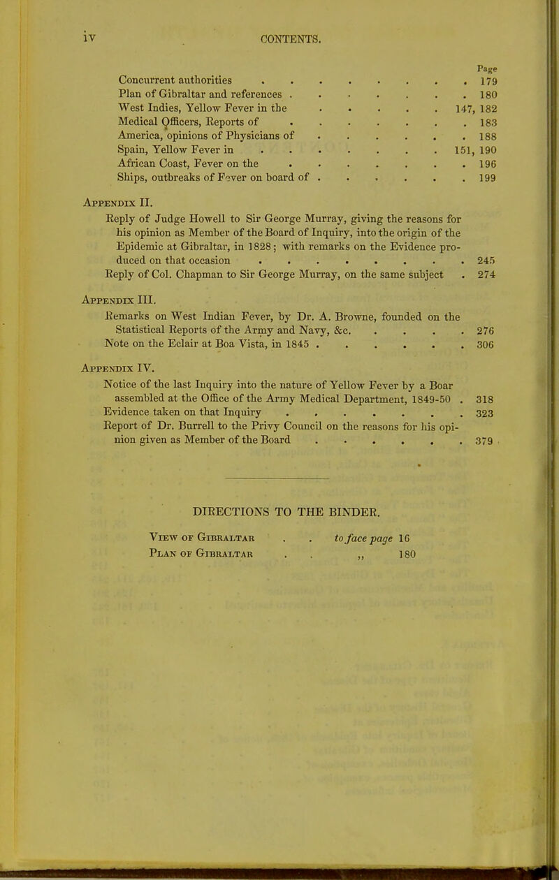 iv Page Concurrent authorities . . . . . . . .179 Plan of Gibraltar and references 180 West Indies, Yellow Fever in the 147, 182 Medical Officers, Reports of . . . . . . .183 America, opinions of Physicians of . . . . . .188 Spain, Yellow Fever in 151, 190 African Coast, Fever on the . . . . , . .196 Ships, outbreaks of Fever on board of . . . . , .199 Appendix II. Reply of Judge Howell to Sir George Murray, giving the reasons for his opinion as Member of the Board of Inquiry, into the origin of the Epidemic at Gibraltar, in 1828; with remarks on the Evidence pro- duced on that occasion ........ 245 Reply of Col. Chapman to Sir George Murray, on the same subject . 274 Appendix III. Remarks on West Indian Fever, by Dr. A. Browne, founded on the Statistical Reports of the Army and Navy, &c 276 Note on the Eclair at Boa Vista, in 1845 306 Appendix IV. Notice of the last Inquiry into the nature of Yellow Fever by a Boar assembled at the Office of the Army Medical Department, 1849-50 . 318 Evidence taken on that Inquiry ....... 323 Report of Dr. Burrell to the Privy Council on the reasons for his opi- nion given as Member of the Board . . . . . .379 DIRECTIONS TO THE BINDER. View OF Gibraltar . . to face page IG Plan OF Gibraltar . . „ 180