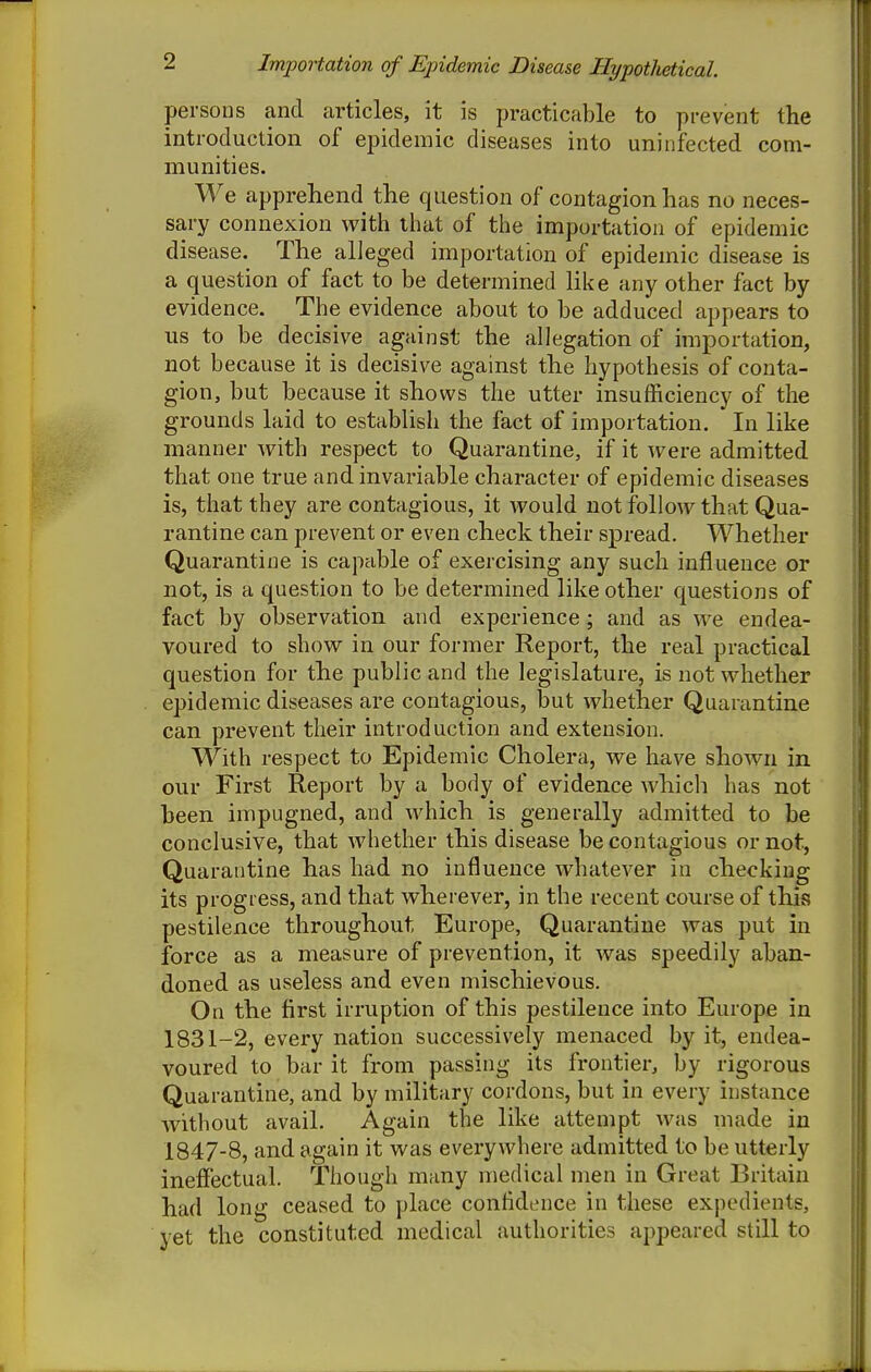 persons and articles, it is practicable to prevent the introduction of epidemic diseases into uninfected com- munities. We apprehend the question of contagion has no neces- sary connexion with that of the importation of epidemic disease. The alleged importation of epidemic disease is a question of fact to be determined like any other fact by evidence. The evidence about to be adduced appears to us to be decisive against the allegation of importation, not because it is decisive against the hypothesis of conta- gion, but because it shows the utter insufficiency of the grounds laid to establish the fact of importation. In like manner with respect to Quarantine, if it were admitted that one true and invariable character of epidemic diseases is, that they are contagious, it would not follow that Qua- rantine can prevent or even check their spread. Whether Quarantine is capcible of exercising any such influence or not, is a question to be determined like other questions of fact by observation and experience; and as we endea- voured to show in our former Report, the real practical question for the public and the legislature, is not whether epidemic diseases are contagious, but whether Quarantine can prevent their introduction and extension. With respect to Epidemic Cholera, we have shown in our First Report by a body of evidence which has not heen impugned, and which is generally admitted to be conclusive, that whether this disease be contagious or not, Quarantine has had no influence whatever in checking its progress, and that wherever, in the recent course of this pestilence throughout Europe, Quarantine was put in force as a measure of prevention, it was speedily aban- doned as useless and even mischievous. On the first irruption of this pestilence into Europe in 1831-2, every nation successively menaced by it, endea- voured to bar it from passing its frontier, by rigorous Quarantine, and by military cordons, but in every instance without avail. Again the like attempt was made in 1847-8, and again it was everywhere admitted to be utterly inefiectual. Though many medical men in Great Britain had long ceased to place confidence in these expedients, yet the constituted medical authorities appeared still to