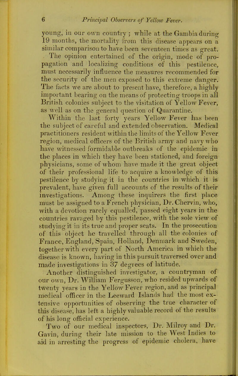young, ill our own country ; while at the Gambia during 19 months, the mortality from this disease appears on a similar comparison to have been seventeen times as great. The opinion entertained of the origin, mode of pro- pagation and localizing conditions of this pestilence, must necessarily influence the measures recommended for the security of the men exposed to this extreme danger. The facts we are about to present have, therefore, a highly important bearing on the means of protecting troops in all British colonies subject to the visitation of Yellow Fever, as well as on the general question of Quarantine. Within the last forty years Yellow Fever has been the subject of careful and extended observation. Medical practitioners resident within the limits of the Yellow Fever region, medical officers of the British army and navy who have witnessed formidable outbreaks of the epidemic in the places in which they have been stationed, and foreign physicians, some of whom have made it the great object of their professional life to acquire a knowledge of this pestilence by studying it in the countries in which it is prevalent, have given full accounts of the results of their investigations. Among these inquirers the first place must be assigned to a French physician. Dr. Chervin, who, with a devotion rarely equalled, passed eight years in the countries ravaged by this pestilence, with the sole view of studying it in its true and proper seats. In the prosecution of this object he travelled through all the colonies of France, England, Spain, Holland, Denmark and Sweden, together with every part of North America in which the disease is known, having in this pursuit traversed over and made investigations in 37 degrees of latitude. Another distinguished investigator, a countryman of our own. Dr. William Fergusson, who resided upwards of twenty years in the Yellow Fever region, and as principal medical officer in the Leeward Islands had the most ex- tensive opportunities of observing the true character of this disease, has left a highly valuable record of the results of his long official experience. Two of our medical inspectors, Dr. Milroy and Dr. Gavin, during their late mission to the West Indies to aid in arresting the progress of epidemic cholera, have