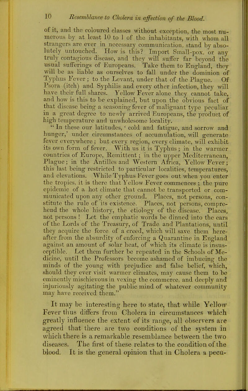 Resemhlance to Cholera in affection of the Blood. of it, and the coloured classes Avithout exception, the most nu- merous by at least 10 to 1 of the inhabitants, with whom all strangers are ever in necessary communication, stand by abso- lutely untouched. How is this? Import Small-pox, or any truly contagious disease, and they will suffer far beyond the usual sufferings of Europeans. Take them to England, they will be as liable as ourselves to fall under the dominion of Typhus Fever ; to the Levant, under that of the Plague. Of Psora (itch) and Syphilis and every other infection, they will have their full shares. Yellow Fever alone they cannot take, and how is this to be explained, but upon the obvious fact of that disease being a seasoning fever of malignant t}q)e peculiar in a great degree to newly arrived Europeans, the product of high temperature and unwholesome locality.  In these our latitudes, ' cold and fatigue, and sorrow and hunger,' under circumstances of accumulation, will generate fever everywhere ; but every region, every climate, will exhibit its own form of fever. With us it is Typhus ; in the warmer countries of Europe, Remittent; in the upper Mediterranean, Plague; in the Antilles and Western Africa, Yellow Fever ; this last being restricted to particular localities, temperatures, and elevations. While Typhus Fever goes out when you enter the tropics, it is there that Yellow Fever commences ; the pure epidemic of a hot climate that cannot be transported or com- municated upon any other groimd. Places, not persons, con- stitute the rule of its existence. Places, not persons, compre- hend the whole history, the etiology of the disease. Places, not persons ! Let the emphatic words be dinned into the ears of the Lords of the Treasury, of Trade and Plantations, until they acquire the force of a creed, which will save them here- after from the absurdity of enforcing a Quarantine in England against an amount of solar heat, of which its climate is insus- ceptible. Let them further be repeated in the Schools of Me- dicine, until the Professors become ashamed of imbueing the minds of the young with prejudice and false belief, which, should they ever visit warmer climates, may cause them to be eminently mischievous in vexing the commerce, and deeply and injuriously agitating the public mind of whatever community may have received them. It may be interesting here to state, that while Y^ellow Fever thus differs from Cholera in circumstances which greatly influence the extent of its range, all observers are agreed that there are two conditions of the system in which there is a remarkable resemblance between the two diseases. The first of these relates to the condition of the blood. It is the general opinion that in Cholera a peca-