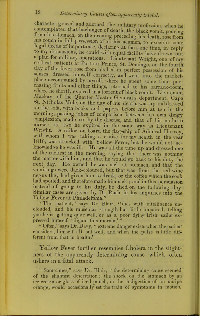 Determining Causes often apparently trivial. character graced and adorned the military profession, when he contemplated that harbinger of death, the black vomit, pouring irom his stomach, on the evening preceding his death, rosefrorn his couch in full possession of all his acumen, to execute some legal deeds of importance, declaring at the same time, in reply to my dissuasions, he could with equal facility have drawn out a plan for military operations. Lieutenant Wright, one of my earliest patients at Port-au-Prince, St. Domingo, on the fourth day of the fever rose from his bed in perfect possession of his senses, dressed himself correctly, and went into the market- place accompanied by myself, where he spent some time pur- chasing fruits and other things, returned to his barrack-room, where he shortly expired in a torrent of black vomit. Lieutenant Mackay, of the Quarter-Master-General's department, Cape St. Nicholas Mole, on the day of his death, was up and dressed on the sofa, with books and papers before him at ten in the morning, passing jokes of comparison between his own dingy complexion, made so by the disease, and that of his mulatto nurse ; at two he expired in the same way as Lieutenant Wright. A sailor on board the flag-ship of Admiral Harvey, with whom I was taking a cruise for my health in the year 1816, was attacked with Yellow Fever, but he would not ac- knowledge he ^yas ill. He was all the time up and dressed one of the earliest in the morning, saying that there was nothing the matter with him, and that he would go back to his duty the next day. He owned he was sick at stomach, and that the vomitings were dark-coloured, but that was from the red wine negus they had given him to drink, or the coffee which the cook had spoiled, and therefore made him sick ; and in this persuasion instead of going to his duty, he died on the following day. Similar cases are given by Dr. Rush in his inquiries into the Yellow Fever at Philadelphia.  The patient, says Dr. Blair,  dies with intelligence un- clouded, and his muscular strength but little impaired, telling you he is getting quite well, or as a poor dying Irish sailor ex- pressed himself, ' iligant this mornin.'  Often, says Dr. Davy,  extreme danger exists when the patient considers, himself all but well, and when the pulse is little dif- ferent from that in health. Yellow Fever further resembles Cholera in the slight- ness of the apparently determining cause which often ushers in a fatal attack.  Sometimes, says Dr. Blair,  the determining cause seemed of the slightest description : the shock on the stomach by an ice-cream or glass of iced punch, or the indigestion of an unripe orange^ would occasionally set the train of symptoms in motion.