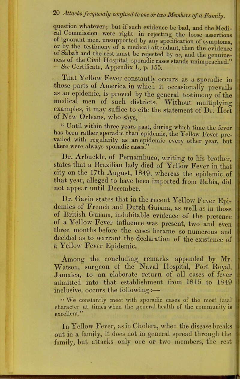 question whatever; but if such evidence be bad, and the Medi- cal Commission were right in rejecting the loose assertions of Ignorant men, unsupported by any specification of symptoms, or by the testimony of a medical attendant, then the'evidence of Sabah and the rest must be rejected by us, and the genuine- ness of the Civil Hospital sporadic cases stands unimpeached. —See Certificate, Appendix I., p. 155. That Yellow Fever constantly occurs as a sporadic in those parts of America in which it occasionally prevails as an epidemic, is proved by the general testimony of tbe medical men of such districts. Without multiplying examples, it may suffice to cite the statement of Dr. Hort of New Orleans, who says,—  Until within three years past, during which time the fever has been rather sporadic than epidemic, the Yellow Fever pre- vailed with regularity as an epidemic every other year, but there were always sporadic cases. Dr. Arbuckle, of Pernambuco, writing to his brother, states that a Brazilian lady died of Yellow Fever in that city on the 17th August, 1849, whereas the epidemic of that year, alleged to have been imported from Bahia, did not appear until December. Dr. Gavin states that in the recent Yellow Fever Epi- demics of French and Dutch Guiana, as well as in those of British Guiana, indubitable evidence of the presence of a Yellow Fever influence was present, two and even three months before the cases became so numerous and decided as to warrant the declaration of the existence of ■di Yellow Fever Epidemic. Among tlie conckiding remarks appended by ]Mr. Watson, surgeon of the Naval Hospital, Port Royal, Jamaica, to an elaborate return of all cases of fever admitted into that establishment from 1815 to 1849 inclusive, occurs the following:—  We constantly meet with sporadic cases of the most fatal character at times when the general health of the community is excellent. In Yellow Fever, as in Cholera, when the disease breaks out in a family, it does not in general spread through the family, but attacks only one or two members, the rest