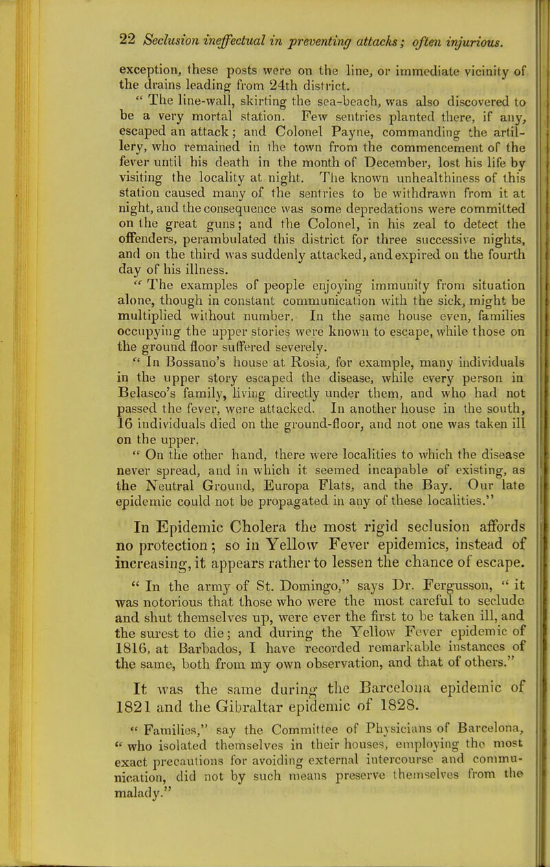 exception, these posts were on the line, or immediate vicinity of the drains leading from 24th district.  The line-wall, skirting the sea-beach, was also discovered to be a very mortal station. Few sentries planted there, if any, escaped an attack; and Colonel Payne, commanding the artil- lery, who remained in the town from the commencement of the fever until his death in the month of December, lost his life by visiting the locality at night. The known unhealthiness of this station caused many of the sentries to be withdrawn from it at night, and the consequence was some depredations were committed on t he great guns; and the Colonel, in his zeal to detect the offenders, perambulated this district for three successive nights, and on the third was suddenly attacked, and expired on the fourth day of his illness.  The examples of people enjoying immunity from situation alone, though in constant communication with the sick, might be multiplied without number. In the same house even, families occupying the upper stories were known to escape, while those on the ground floor suffered severely. In Bossano's house at Rosia^ for example, many individuals in the upper story escaped the disease, while every person in Belasco's family, living directly under them, and who had not passed the fever, were attacked. In another house in the south, 16 individuals died on the ground-floor, and not one was taken ill on the upper.  On the other hand, there were localities to which the disease never spread, and in which it seemed incapable of existing, as the Neutral Ground, Europa Flats, and the Bay. Our late epidemic could not be propagated in any of these localities. In Epidemic Cholera the most rigid seclusion aflfords no protection; so in Yellow Fever epidemics, instead of increasing, it appears rather to lessen the chance of escape.  In the army of St. Domingo, says Dr. Fergusson,  it was notorious that those who were the most careful to seclude and shut themselves up, were ever the first to be taken ill, and the surest to die; and during the Yellow Fever epidemic of 1816, at Barbados, I have recorded remarkable instances of the same, both from my own observation, and that of others. It was the same during the Barcelona epidemic of 1821 and the Gibraltar epidemic of 1828.  Families, say the Committee of Physicians of Barcelona, who isolated themselves in their houses, employing the most exact precautions for avoiding external intercourse and commu- nication, did not by such means preserve themselves from the malady.