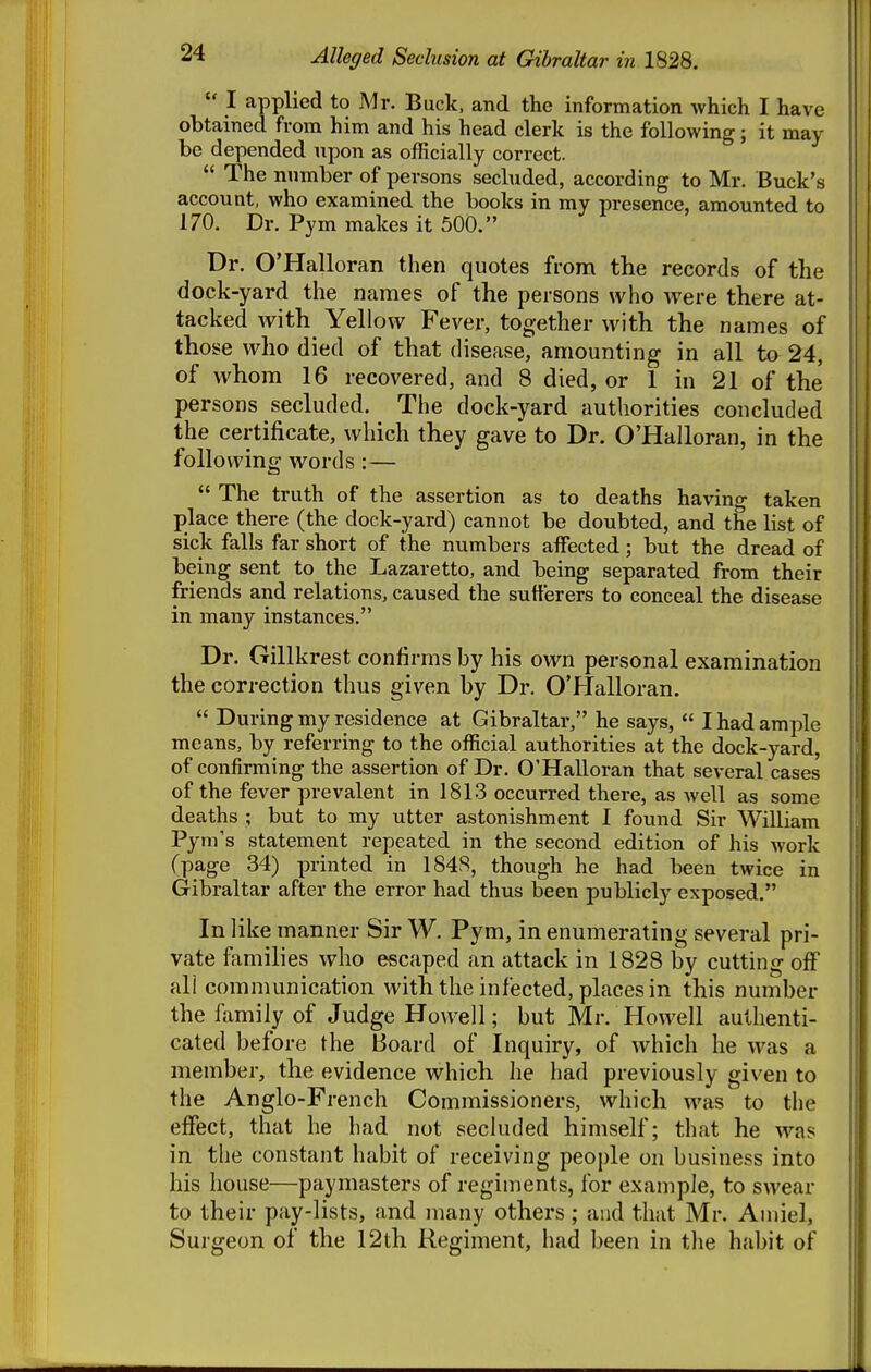 Alleged Seclusion at Gibraltar in 1828.  I applied to Mr. Buck, and the information which I have obtained from him and his head clerk is the following; it may be depended npon as officially correct.  The nnmber of persons secluded, according to Mr. Buck's account, who examined the books in my presence, amounted to 170. Dr. Pym makes it 500. Dr. O'Halloran then quotes from the records of the dock-yard the names of the persons who were there at- tacked with Yellow Fever, together with the names of those who died of that disease, amounting in all to 24, of whom 16 recovered, and 8 died, or 1 in 21 of the persons secluded. The dock-yard authorities concluded the certificate, which they gave to Dr. O'Halloran, in the following words:—  The truth of the assertion as to deaths having taken place there (the dock-yard) cannot be doubted, and the list of sick falls far short of the numbers affected; but the dread of being sent to the Lazaretto, and being separated from their friends and relations, caused the sufferers to conceal the disease in many instances. Dr. Gillkrest confirms by his own personal examination the correction thus given by Dr. O'Halloran.  During my residence at Gibraltar, he says,  I had ample means, by referring to the official authorities at the dock-yard, of confirming the assertion of Dr. O'Halloran that several cases of the fever prevalent in 1813 occurred there, as well as some deaths ; but to my utter astonishment I found Sir William Pym's statement repeated in the second edition of his work Cpage 34) printed in 1848, though he had been twice in Gibraltar after the error had thus been publicly exposed. In like manner Sir W. Pym, in enumerating several pri- vate families who escaped an attack in 1828 by cutting off all communication with the infected, places in this number the family of Judge Howell; but Mr. Howell authenti- cated before the Board of Inquiry, of which he was a member, the evidence which he had previously given to the Anglo-French Commissioners, which was to the effect, that he had not secluded himself; that he was in the constant habit of receiving people on business into his house—paymasters of regiments, for example, to swear to their pay-lists, and many others ; and that Mr. Aniiel, Surgeon of the 12th Regiment, had been in the habit of
