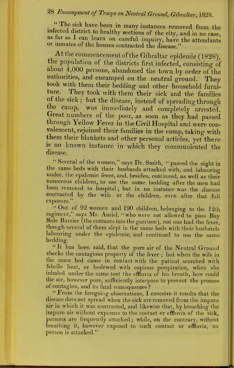 • V t:^^ .^^^^ ™*y instances removed from the infected district to healthy sections of the city, and in no case, as tar as 1 can learn on careful inquiry, have the attendants or inmates of the houses contracted the disease. At the commencement of the Gibraltar epidemic (1828), the population of the districts first infected, consisting of about 4,000 persons, abandoned the town by order of the authorities, and encamped on the neutral ground. They took with them their bedding and other household furni- ture. They took with them their sick and the families of the sick; but the disease, instead of spreading through the camp, was immediately and completely arrested. Great numbers of the poor, as soon as they had passed through Yellow Fever in the Civil Hospital and were con- valescent, rejoined their families in the camp, taking with them their blankets and other personal articles, yet there is no known instance in which they communicated the disease.  Several of the women, says Dr. Smith,  passed the night in the same beds with their husbands attacked with, and labouring under, the epidemic fever, and, besides, continued, as well as their numerous children, to use the same bedding after the men had been removed to hospital; but in no instance was the disease contracted by the wife or the children, even after that full exposure. •'Out of 92 women and 190 children, belonging to the 12th regiment, says Mr. Amiel, who were not allowed to pass Bay Side Barrier (the entrance into the garrison), not one had the fever, though several of them slept in the same beds with their husbands labouring under the epidemic, and continued to use the same beddinof.  It has been said, that the pure air of the Neutral Ground checks the contagious property of the fever ; but when the wife in the same bed came in contact with the patient scorched with febrile heat, or bedewed with copious perspiration, when she inhaled under the same tent the effluvia of his breath, how could the air, however pure, sufficiently interpose to prevent the process of contagion, and its fatal consequences?  From the foregoing observations, I conceive it results that the disease does not spread when the sick are removed from the impure air in which it was contracted, and likewise that, by breathing the impure air without exposure to the contact or effluvia of the sick, persons are frequently attacked; while, on the contrary, without breathing it, however exposed to such contact or effluvia, no person is attacked.