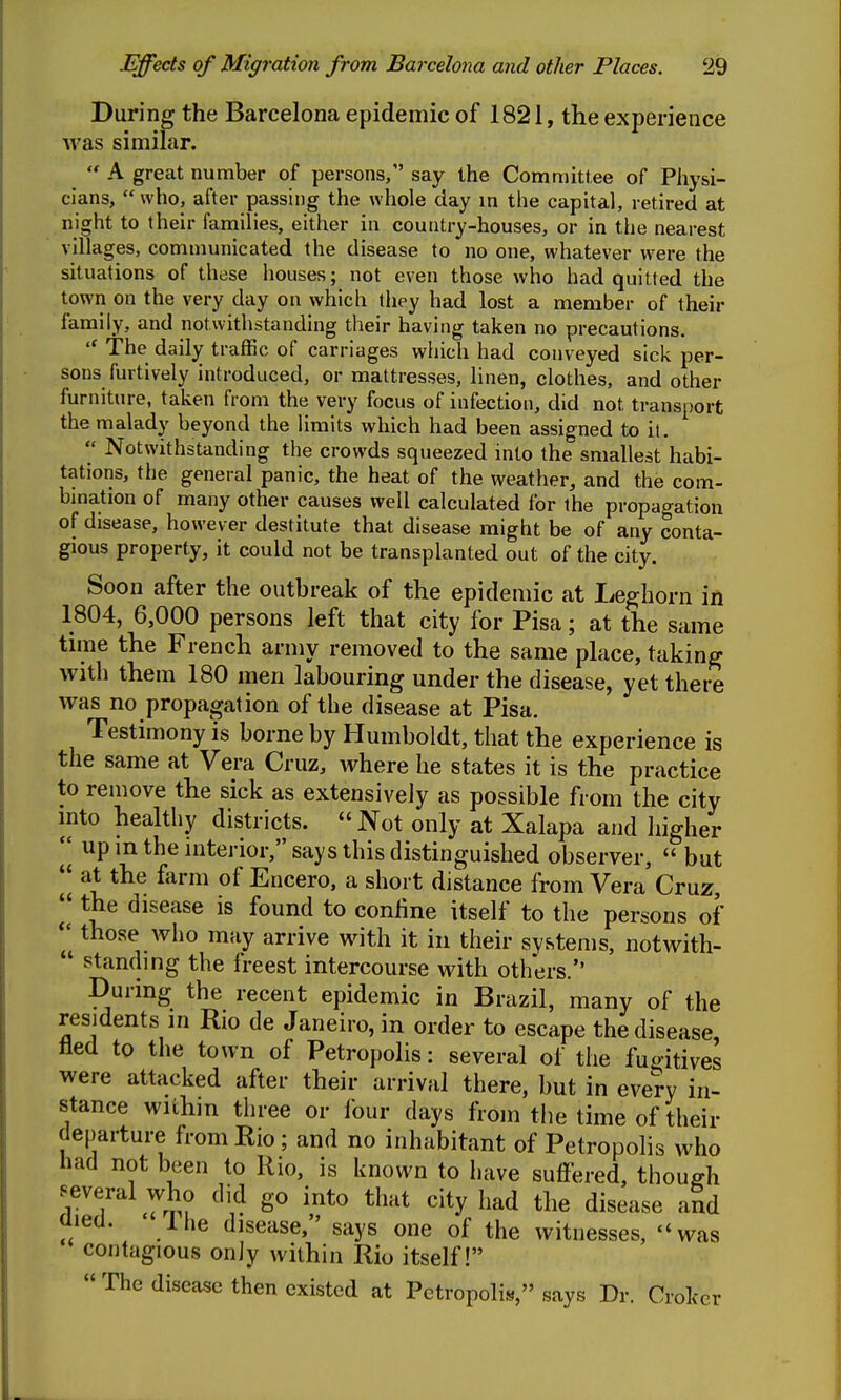 During the Barcelona epidemic of 1821, the experience was similar.  A great number of persons, say the Committee of Physi- cians,  who, after passing the whole day in the capital, retired at night to their families, either in country-houses, or in the nearest villages, communicated the disease to no one, whatever were the situations of these houses; not even those who had quitted the town on the very day on which they had lost a member of their family, and notwithstanding their having taken no precautions.  The daily traffic of carriages which had conveyed sick per- sons furtively introduced, or mattresses, linen, clothes, and other furniture, taken from the very focus of infection, did not transport the malady beyond the limits which had been assigned to it.  Notwithstanding the crowds squeezed into the smallest habi- tations, the general panic, the heat of the weather, and the com- bination of many other causes well calculated for the propagation of disease, however destitute that disease might be of any conta- gious property, it could not be transplanted out of the city. Soon after the outbreak of the epidemic at Leghorn in 1804, 6,000 persons left that city for Pisa; at the same time the French army removed to the same place, taking with them 180 men labouring under the disease, yet there was no propagation of the disease at Pisa. Testimony is borne by Humboldt, that the experience is the same at Vera Cruz, where he states it is the practice to remove the sick as extensively as possible from the city mto healthy districts. Not only at Xalapa and higher  up in the mterior, says this distinguished observer,  but 'I at the farm of Encero, a short distance from Vera Cruz, I' the disease is found to confine itself to the persons of  those who may arrive with it in their systems, notwith-  standing the freest intercourse with others. During the recent epidemic in Brazil, many of the residents in Rio de Janeiro, in order to escape the disease, lied to the town of Petropolis: several of the fugitives were attacked after their arrival there, but in every in- stance wiihin three or four days from the time of their departure from Rio; and no inhabitant of Petropolis who had not been to Rio, is known to have suft'ered, though several who di^d go into that city had the disease and ciieu. ihe disease, says one of the witnesses, was contagious only wiihin Rio itself! « The disease then existed at Petropolis, says Dr. Crokcr