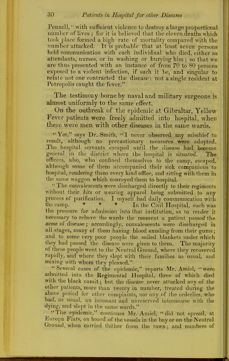 Pennell, with sufficient violence to destroy a large proportional number of lives ; for it is believed that the eleven deaths which tooli place formed a high rate of mortality compared with the number attacked. It is probable that at least seven persons held communication with each individual Avho died, either as attendants, nurses, or in washing or burying him; so that we are thus presented with an instance of from 70 to 80 persons exposed to a violent infection, if such it be, and singular to relate not one contracted the disease : not a single resident at Petropolis caught the fever. The testimony borne by naval and military surgeons is almost uniformly to the same effect. On the outbreak of the epidemic at Gibraltar, Yellow Fever patients vrere freeJy admitted into hospital, when there were men with other diseases in the same wards. -  Yet, says Dr. Smith, 1 never observed any mischief to result, although no precautionary measures were adopted. The hospital servants escaped until the disease had become general in the district where the hospital is situated. The officers, also, who confined themselves to the camp, escaped, although some of them accompanied their sick companions to hospital, rendering them every kind office, and sitting with them in the same waggon which conveyed them to hospital.  The convalescents were discharged directly to their regiments without their kits or wearing apparel being submitted to any process of purification. I myself had daily communication with the camp. * * * j„ ^j^e Hospital, such was the pressure for admission into that institution, as to render it necessary to relieve the wards the moment a patient passed the acme of disease; accordingly, convalescents were discharged in all stages, many of them having blood exuding from their gums; and to some very poor people the soiled blankets under which they had passed the disease were given to them. The majority of these people went to the Neutral Ground, where they recovered rapidl)^, and where they slept with their families as usual, and mixing with whom they pleased. Several cases of the epidemic, reports Mr. Amiel, were admitted into the Regimental Hospital, three of which died with the black vomit; but the disease never attacked any of the other patients, more than twenty in number, treated during the above period for other complaints, nor any of the orderlies, who had, as usual, an incessant and unreserved intercourse with the dying, and slept in the same wards. The epidemic, continues Mr. Amiel, did not spread, at Europa Flats, on board of the vessels in the bay or on the Neutral Ground, when carried thither from the town; and numbers of