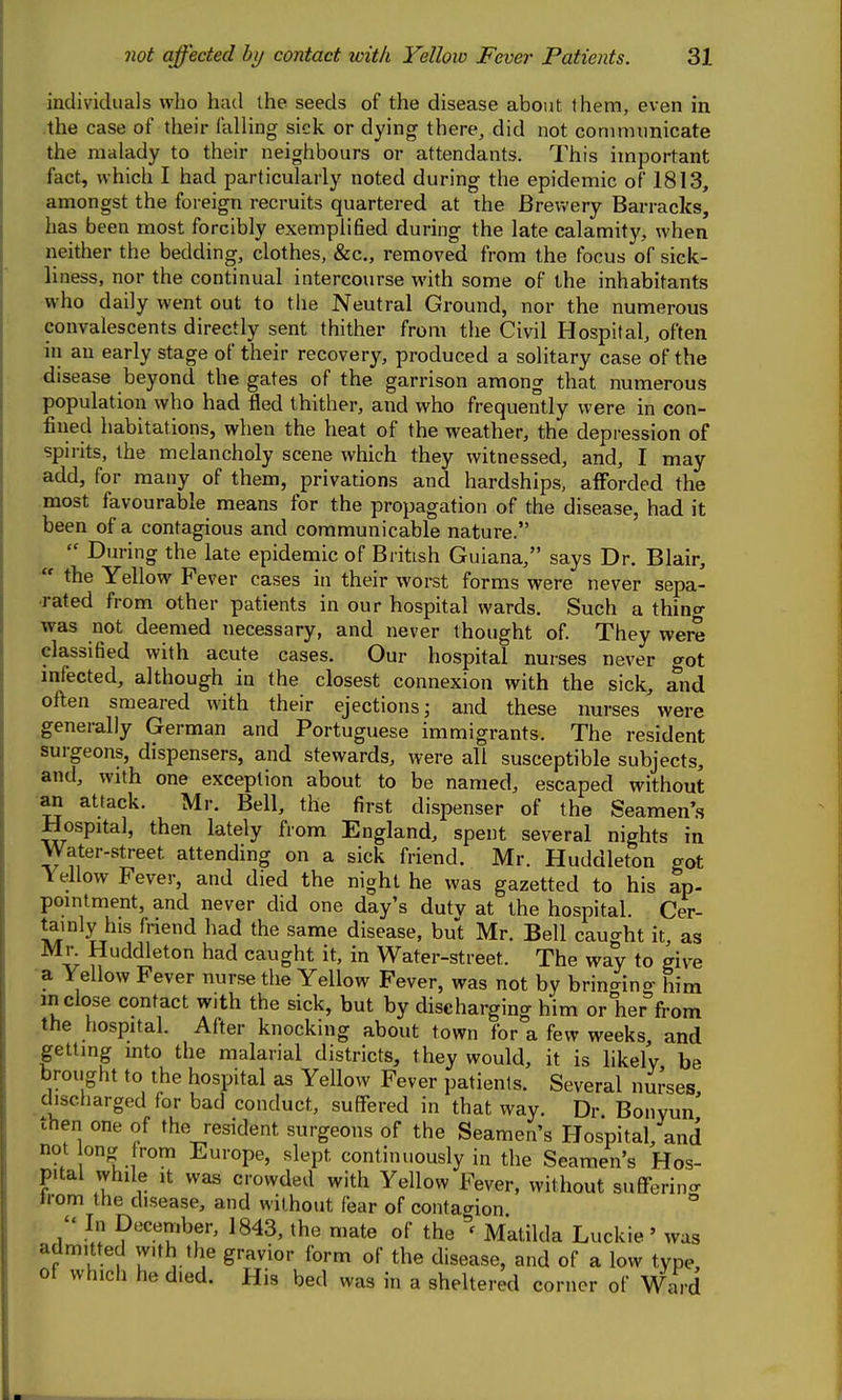 individuals who had the seeds of the disease about them, even in the case of their falling sick or dying there, did not coninumicate the malady to their neighbours or attendants. This important fact, which I had particularly noted during the epidemic of 1813, amongst the foreign recruits quartered at the Brewery Barracks, has been most forcibly exemplified during the late calamity, when neither the bedding, clothes, &c., removed from the focus of sick- liness, nor the continual intercourse with some of the inhabitants who daily went out to the Neutral Ground, nor the numerous convalescents directly sent thither from the Civil Hospital, often in an early stage of their recovery, produced a solitary case of the disease beyond the gates of the garrison among that numerous population who had fled thither, and who frequently were in con- fined habitations, when the heat of the weather, the depression of spii-its, the melancholy scene which they witnessed, and, I may add, for many of them, privations and hardships, afForded the most favourable means for the propagation of the disease, had it been of a contagious and communicable nature.  During the late epidemic of British Guiana, says Dr. Blair,  the Yellow Fever cases in their worst forms were never sepa- rated from other patients in our hospital wards. Such a thing was not deemed necessary, and never thought of. They were classified with acute cases. Our hospital nurses never got infected, although in the closest connexion with the sick, and often smeared with their ejections; and these nurses were generally German and Portuguese immigrants. The resident surgeons, dispensers, and stewards, were all susceptible subjects, and, with one exception about to be named, escaped without an attack. Mr. Bell, the first dispenser of the Seamen'.s Hospital, then lately from England, spent several nights in Water-street attending on a sick friend. Mr. Huddleton got Yellow Fever, and died the night he was gazetted to his ap- pointment, and never did one day's duty at the hospital. Cer- tainly his fnend had the same disease, but Mr. Bell caught it, as Mr. Huddleton had caught it, in Water-street. The way to give ■a Fellow Fever nurse the Yellow Fever, was not by brincxino- him jn close contact with the sick, but by discharging him or her fi-om the hospital. After knocking about town for a few weeks and getting into the malarial districts, they would, it is likely be brought to the hospital as Yellow Fever patients. Several nui'ses discharged for bad conduct, suffered in that way. Dr Bonyun then one of the resident surgeons of the Seamen's Hospital, and not ong from Europe, slept continuously in the Seamen's Hos- pital vyhile It was crowded with Yellow Fever, without suflferino- n-om the disease, and without fear of contat^ion  In December, 1843, the mate of the Matilda Luckie' was admitted vv.th the gravior form of the disease, and of a low type, ot which he died. His bed was in a sheltered corner of Ward