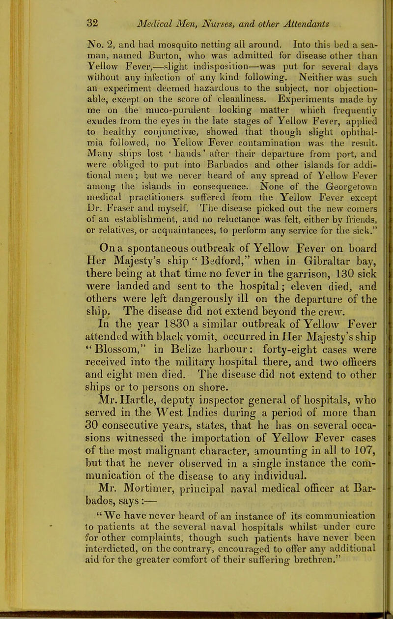 No. 2, and had mosquito netting all around. Into this bed a sea- man, named Burton, who was admitted for disease other than Yellow Fever,—slight indisposition—was put for several days without any infection of any kind following. Neither was such an experiment deemed hazardous to the subject, nor objection- able, except on the score of cleanliness. Experiments made by me on the muco-purulent looking matter which frequently exudes from the eyes in the late stages of Yellow Fever, applied to healthy conjunctivae, showed that though slight ophthal- mia followed, no Yellow Fever contamination was the residt. , Many ships lost ' hands' after their departure from port, and were obliged to put into Barbados and other islands for addi- tional men; but we never heard of any spread of Yellow Fever among the islands in consequence. None of the Georgetown medical practitioners suffered from the Y^ellow Fever except Dr. Fraser and myself. The disease picked out the new comers of an establishment, and no reluctance was felt, either bv friends, or relatives, or acquaintances, to perform any service for the sick. On a spontaneous outbreak of Yellow Fever on board Her Majesty's ship  Bedford, when in Gibraltar ba}'-, there being at that time no fever in the garrison, 130 sick were landed and sent to the hospital; eleven died, and others were left dangerously ill on the departure of the ship. The disease did not extend beyond the crew. In the year 1830 a similar outbreak of Yellow Fever attended with black vomit, occurred in Her Majesty's ship  Blossom, in Belize harbour: forty-eight cases were received into the military hospital there, and two ofl&cers and eight men died. The disease did not extend to other ships or to persons on shore. Mr. Hartle, deputy inspector general of hospitals, who served in the West Indies during a period of more than 30 consecutive years, states, that he has on several occa- sions witnessed the importation of Yellow Fever cases of the most malignant character, amounting in all to 107, but that he never observed in a single instance the com- munication of the disease to any individual. Mr. Mortimer, principal naval medical officer at Bar- bados, says:—  We have never heard of an instance of its communication to patients at the several naval hospitals whilst under cure for other complaints, though such patients have never been interdicted, on the contrary, encouraged to offer any additional aid for the greater comfort of their suffering brethren.
