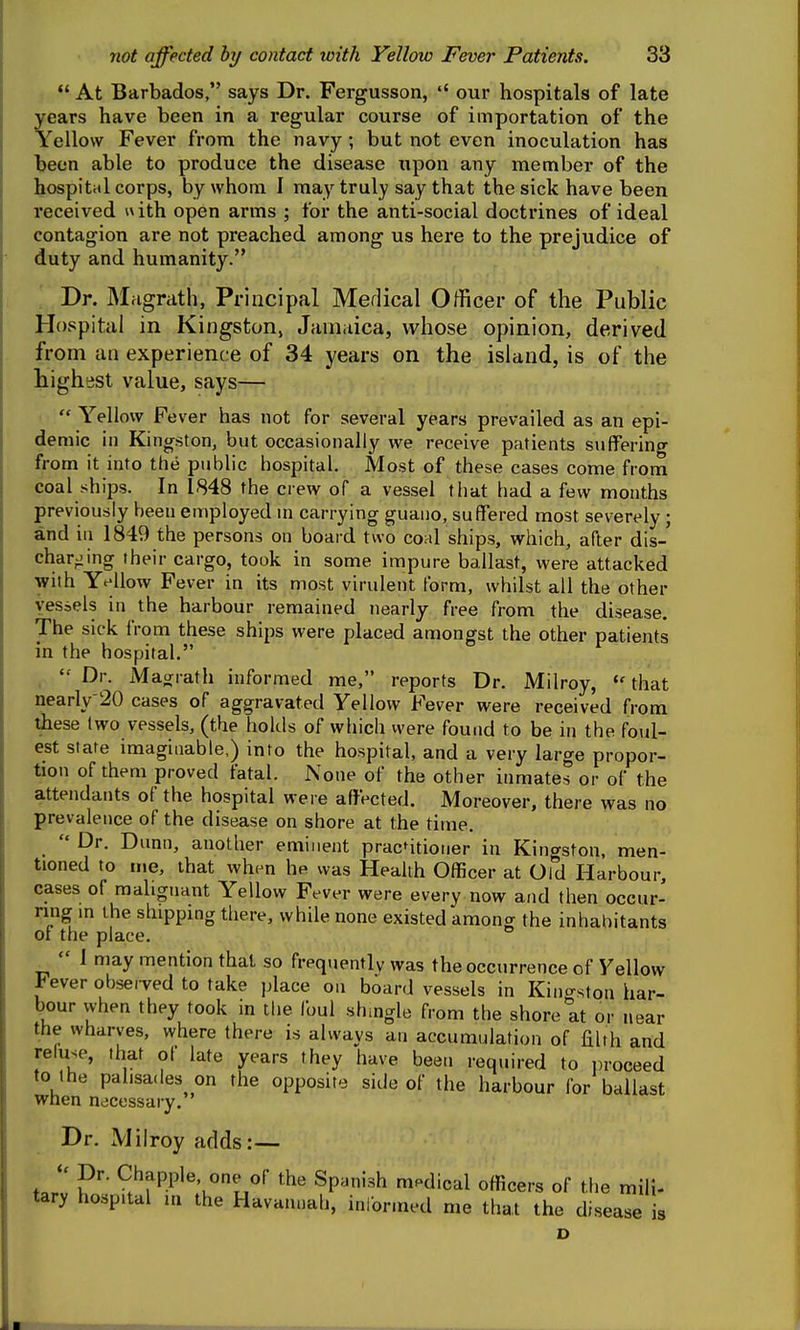  At Barbados, says Dr. Fergusson,  our hospitals of late years have been in a regular course of importation of the Yellow Fever from the navy ; but not even inoculation has |)een able to produce the disease upon any member of the hospital corps, by whom I may truly say that the sick have been received \\\th. open arms ; for the anti-social doctrines of ideal contagion are not preached among us here to the prejudice of duty and humanity. Dr. Magrath, Principal Medical Officer of the Public Hospital in Kingston, Jamaica, whose opinion, derived from an experience of 34 years on the island, is of the highest value, says—  Yellow Fever has not for several years prevailed as an epi- demic in Kingston, but occasionally we receive patients suffering from it info the public hospital. Most of these cases come from coal ships. In 1848 the crew of a vessel that had a few months previously been employed m carrying guaiio, suffered most severely ; and in 1849 the persons on board two coal ships, which, after dis- charging their cargo, took in some impure ballast, were attacked with Yellow Fever in its most virulent form, whilst all the other vessels in the harbour remained nearly free from the disease. The sick from these ships were placed amongst the other patients in the hospital.  Dr. Maarath informed me, reports Dr. Milroy, that nearly-20 cases of aggravated Yellow Fever were received from these two vessels, (the holds of which were found to be in the foul- est state imaginable,) into the hospital, and a very large propor- tion of them proved fatal. None of the other inmates or of the attendants of the hospital were affected. Moreover, there was no prevalence of the disease on shore at the time.  Dr. Dunn, another eminent pracntioner in Kingston, men- tioned to me, that when he was Health Officer at Old Harbour, cases of malignant Yellow Fever were every now and then occur- ring m the shipping there, while none existed among the inhabitants of the place.  1 may mention that so frequently was the occurrence of Yellow Fever obsei-ved to take place on board vessels in Kingston har- bour vvhen they took in the foul shingle from the shore at or near the wharves, where there is always an accumulation of liUh and reiuse, that ol late years they have bee.i required to proceed to the palisades on the opposite side of the harbour for ballast when necessary. Dr. Milroy adds:— ^,^f P.P^«'°tT*''' ^P^^'''^ '^'^^l of the mill- tary hospital ui the Havannah, inlorined me that the disease is D I