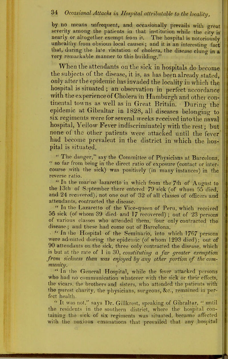 by no means unfrequent, and occasionally prevails with great severity among the patients in that institution while the city is nearly or aUogether exempt from it. The hospital is notoriously unhealthy from obvious local causes; and it is an interesting fact that, d uring the late visitation of cholera, the disease cluno in a very remarkable manner to this building. * When the attendants on the sick in hospitals do become the subjects of the disease, it is, as has been already stated, only after the epidemic has invaded the locality in which the hospital is situated ; an observation in perfect accordance ^yith the experience of Cholera in Hamburgh and other con- tinental towns as well as in Great Britain. During the epidemic at Gibraltar in 1828, all diseases belonging to six regiments were for several weeks received into the naval hospital, Yellow Fever indiscriminately with the rest; but none of the other patients were attacked until the fever had become prevalent in the district in which the hos- pital is situated.  The danger, say the Committee of Physicians at Barcelona, so far from being in the direct ratio of exposure (contact or inter- course with the sick) was positively (in many instances) in the reverse ratio.  In the marine lazaretto in which from the 7th of August to the 13th of September there entered 79 sick (of whom 55 died, and 24 recovered), not one out of 32 of all classes of officers and attendants, contracted the disease.  In the Lazaretto of the Vice-queen of Peru, which received 56 sick (of whom 39 died and 17 recovered) ; out of 23 persons of various classes who attended them, four only contracted the disease; and these had come out of Barcelona. In the Hospital of the Seminario, into which 1767 persons were admitted during the epidemic (of whom 1293 died); out of 90 attendants on the sick, three only contracted the disease, which IS but at the rate of 1 in 30, constituting a far greater exemption from sickness than was enjoyed by any other portion of the com- munity. In the General Hospital, while the fever attacked persons who had no communication whatever with the sick or their effects, the vicars, the brothers and sisters, who attended the patients with the purest charity, the physicians, surgeons, &c., remained in per- fect health.  It was not, says Dr. Gillkrest, speaking of Gibraltar,  until the residents in the southern district, where the hospital con- taining tlie sick of six regiments was situated, became iiflTccted with the noxious emanations that prevailed that any hos})ital