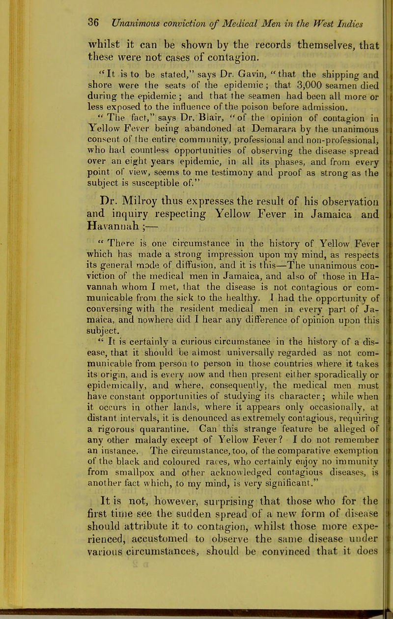 whilst it can be shown by the records themselves, that these were not cases of contagion. It is to be stated, says Dr. Gavin, that the shipping and shore were the seats of the epidemic; that 3,000 seamen died during the epidemic; and that the seamen had been all more or less exposed to the influence of the poison before admission.  Tlie fact, says Dr. Blair, of the opinion of contagion in Yellow Fever being abandoned at Demarara by the unanimous consent of the entire community, professional and non-professional, who had countless opportunities of observing the disease spread over an eight years epidemic, in all its phases, and from every point of view, seems to me testimony and proof as strong as the subject is susceptible of. Dr. Milroy thus expresses the result of his observation and inquiry respecting Yellow Fever in Jamaica and Havantiah;—  There is one circumstance in the history of Yellow Fever which has made a strong impression upon my mind, as respects its general mode of diffusion, and it is this—The unanimous con- viction of the medical men in Jamaica, and also of those in Ha- vannah whom I met, that the disease is not contagious or com- municable from the sick to the healthy. I had the opportunity of conversing with the resident medical men in every part of Ja- maica, and nowhere did I hear any difference of opinion upon this subject.  It is certainly a curious circumstance in the history of a dis- ease, that it shoidd be almost universally regarded as not com- municable from person to person in those countries where it takes its origin, and is every now and then present eit her sporadically or epidemically, and where, consequently, the medical men must have constant opportunities of studying its character; while when it occurs in other lands, where it appears only occasionally, at distant intervals, it is denounced as extremely contagious, requiring a rigorous quarantine. Can this strange feature be alleged of any other malady except of Yellow Fever? I do not remember an instance. The circumstance, too, of the comparative exemption of the black and coloured races, who certainly enjoy no immunity from smallpox and other acknowledged contagious diseases, is another fact which, to my mind, is very significant. It is not, however, surprising that those who for the first time see the sudden spread of a new form of disease should attribute it to contagion, whilst those more expe- rienced, accustomed to observe the same disease under various circumstances, should be convinced that it does