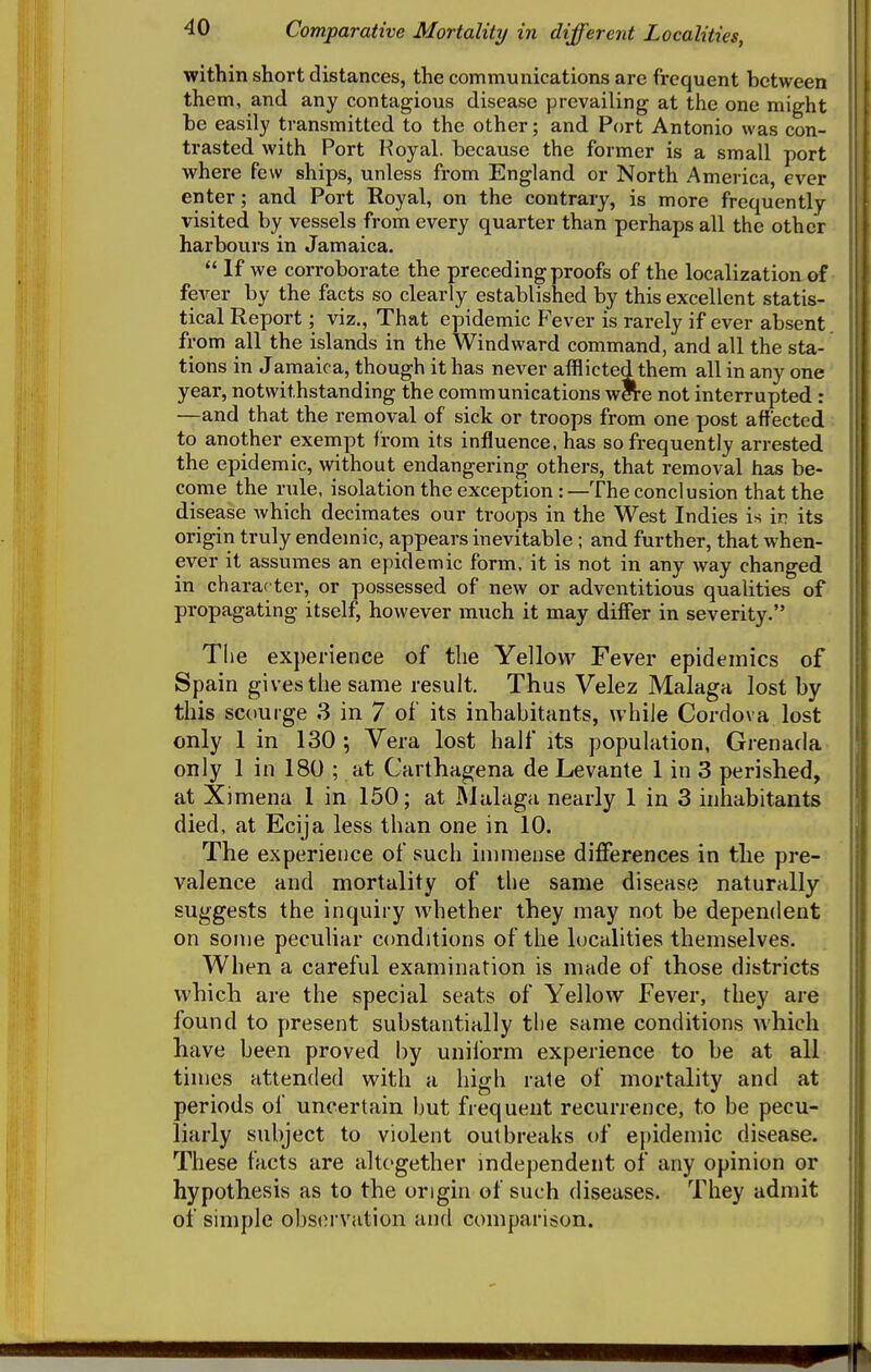 within short distances, the communications are frequent between them, and any contagious disease prevailing at the one might be easily transmitted to the other; and Port Antonio was con- trasted with Port Royal, because the former is a small port where few ships, unless from England or North America, ever enter; and Port Royal, on the contrary, is more frequently visited by vessels from every quarter than perhaps all the other harbours in Jamaica.  If we corroborate the preceding proofs of the localization of fever by the facts so clearly established by this excellent statis- tical Report; viz.. That epidemic Fever is rarely if ever absent from all the islands in the Windward command, and all the sta- tions in Jamaica, though it has never afflicted them all in any one year, notwithstanding the communications wCTe not interrupted : —and that the removal of sick or troops from one post affected to another exempt from its influence, has so frequently arrested the epidemic, without endangering others, that removal has be- come the rule, isolationtheexception:—The conclusion that the disease which decimates our troops in the West Indies is ir its origin truly endemic, appears inevitable ; and further, that when- ever it assumes an epidemic form, it is not in any way changed in character, or possessed of new or adventitious qualities of propagating itself, however much it may differ in severity. The experience of the Yellow Fever epidemics of Spain gives the same result. Thus Velez Malaga lost by this scourge 3 in 7 of its inhabitants, while Cordova lost only 1 in 130; Vera lost half its population, Grenada only 1 in 180 ; at Carthagena de Levante 1 in 3 perished, at Ximena 1 in 150; at Malaga nearly 1 in 3 inhabitants died, at Ecija less than one in 10. The experience of such immense diflferences in the pre- valence and mortality of the same disease naturally suggests the inquiry whether they may not be dependent on some peculiar conditions of the localities themselves. When a careful examination is made of those districts which are the special seats of Yellow Fever, they are found to present substantially the same conditions which have been proved by uniform experience to be at all times attended with a high rale of mortality and at periods of uncertain but frequent recurrence, to be pecu- liarly subject to violent outbreaks of epidemic disease. These facts are altogether independent of any opinion or hypothesis as to the origin of such diseases. They admit of simple observation and comparison.