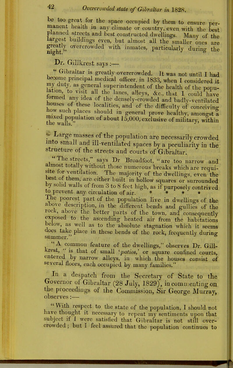 be too great for the space occupied by them to ensure per- manent health in any climate or country, even with the best planned streets and best constructed dwellings. Many of the largest buildiugs even, but almost all the smaller ones are night^^^^'^^^^'^^^ ^^^^ inmates, particularly during the Dr. Gillkrest says :—  Gibraltar is greatly overcrowded. It was not until I had be.2ome principal medical officer, in 1833, when I considered it iny duty, as general superintendent of the health of the popu- lation to visit all the lanes, alleys, &c.. that I could hive lormed any idea of the densely-crowded and badly-ventilated houses of these localities, and of the difficulty of conceiving how such places should in general prove healthy, amongst I uie wans^' 15,000, exclusive of military, within f Large masses of the population are necessarily crowded into small and ill-ventilated spaces by a peculiarity in the structure of the streets and courts of Gibraltar. The streets, says Dr Broadfoot, are too narrow and almost totally without those numerous breaks which are requi- site tor ventdation. The majority of the dweUings, even the best ot them, are either built in hollow squares or surrounded by solid walls of from 3 to 8 feet high, as if purposely contrived to prevent any circulation of air. * ♦ # * The poorest part of the population live in dwellings of the above description, in the different bends and gullies of the rock, above the better parts of the town, and consequently exposed to the ascending heated air from the habitations below, as well as to the absolute stagnation which it seems does take place in these bends of the rock, frequently durine summer. » ^ j &  A common feature of the dwellings, observes Dr. Gill- krest,  is that of small 'patios,' or square confined courts, entered by narrow alleys, in which the houses consist of several floors, each occupied by many families, In a despatch from the Secretary of State to the (governor of Gibraltar (28 July, 1829), in commenting on the proceedings of the Commission, Sir George Murray, observes:—  With respect to the state of the population, I should not have thought it necessary to repeat my sentiments upon that subject if 1 were satisfied that Gibraltar is not still over- crowded ; but I feel assured that the population continues to