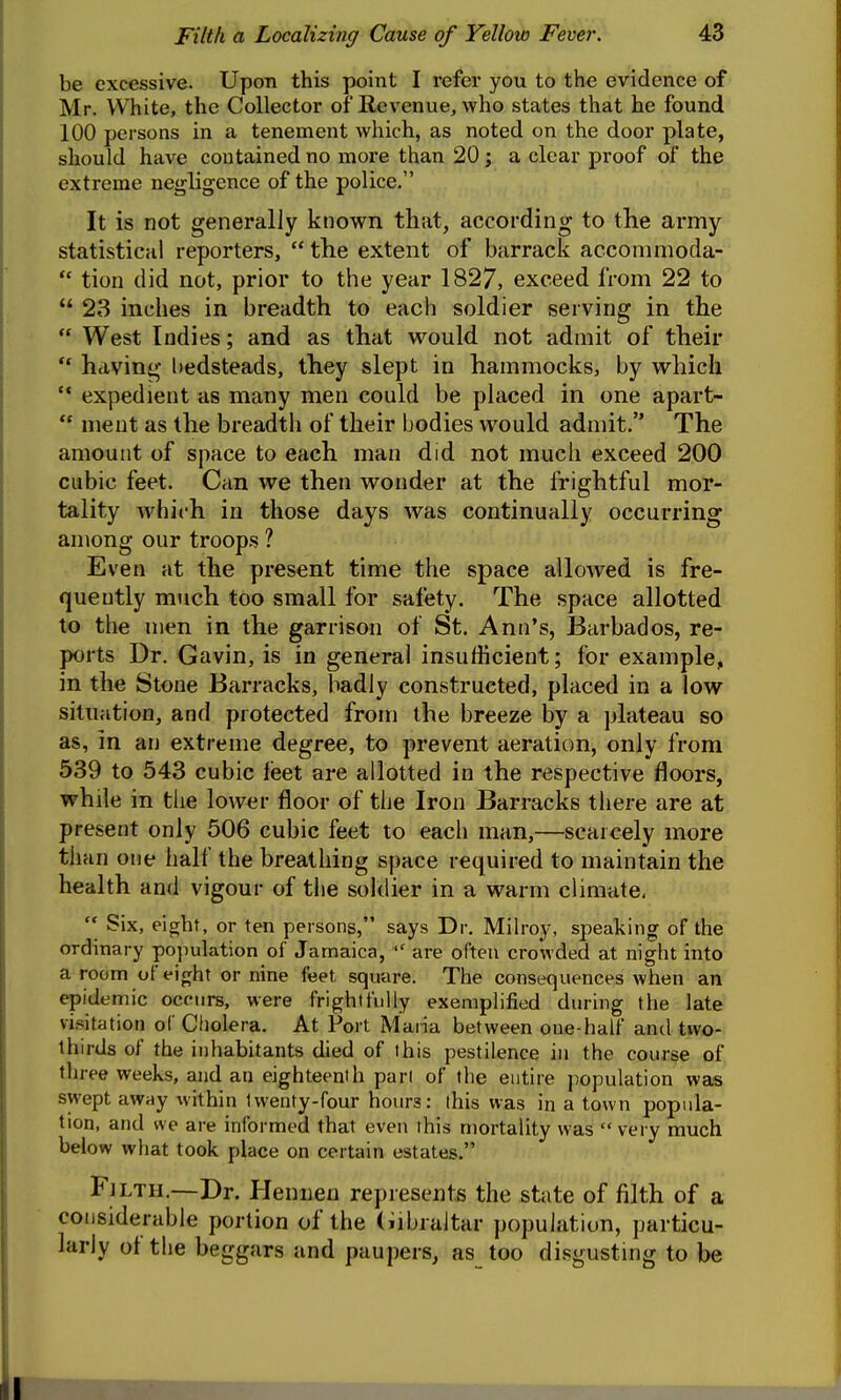 be excessive. Upon this point I refer you to the evidence of Mr. White, the Collector of Revenue, who states that he found 100 persons in a tenement which, as noted on the door plate, should have contained no moi'e than 20; a clear proof of the extreme negligence of the police. It is not generally known that, according to the army statistical reporters,  the extent of barrack acconimoda-  tion did not, prior to the year 1827, exceed from 22 to  23 inches in breadth to each soldier serving in the  West Indies; and as that would not admit of their ** having l)edsteads, they slept in hammocks, by which  expedient as many men could be placed in one apart-  ment as the breadth of their bodies would admit. The amount of space to each man did not much exceed 200 cubic feet. Can we then wonder at the frightful mor- tality which in those days was continually occurring among our troops ? Even at the present time the space allowed is fre- quently much too small for safety. The space allotted to the men in the garrison of St. Ann's, Barbados, re- ports Dr. Gavin, is in general insufficient; for example, in the Stone Barracks, badiy constructed, placed in a low situation, and protected from the breeze by a plateau so as, in an extreme degree, to prevent aeration, only from 539 to 543 cubic lieet are allotted in the respective floors, while in the lower floor of the Iron Barracks there are at present only 506 cubic feet to each man,—scarcely more than one half the breathing space required to maintain the health and vigour of tlie soldier in a warm climate,  Six, eiorht, or ten persons, says Dr. Milroy, spealiing of the ordinary population of Jamaica,  are often crowded at night into a room of eight or nine feet square. The consequences when an epidemic occurs, were frightfully exempHfied during the late visitation of Cholera. At Port Maria between one-half and two- thirds of the inhabitants died of this pestilence in the course of three weeks, and an eighteenth pari of the entire population was swept away within twenty-four hours: this was in a town popula- tion, and we are informed that even this mortality was  very much below what took place on certain estates. Fjlth.—Dr. Hennen represents the state of filth of a considerable portion of the (Gibraltar population, particu- larly of the beggars and paupers, as too disgusting to be E