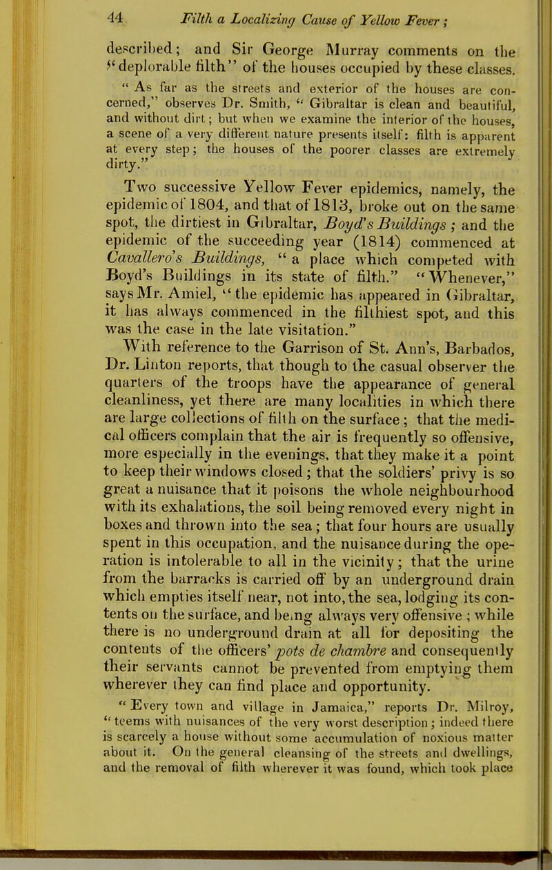 described; and Sir George Murray comments on the ^' deplorable tilth of the houses occupied by these classes.  As far as the streets and exterior of the houses are con- cerned/' observes Dr. Smith,  Gibraltar is clean and beautiful, and without dirt; bvit when we examine the interior of the houses, a scene of a very different nature presents itself: filth is apparent at every step; the houses of the poorer classes are extremely dirty. Two successive Yellow Fever epidemics, namely, the epidemic of 1804, and that of 1818, broke out on the same spot, the dirtiest in Gibraltar, Bo^/d'sBuildings ; and the epidemic of the succeeding year (1814) commenced at Cavallerd's Buildings,  a place which competed Avith | Boyd's Buildings in its state of filth. Whenever, i says Mr. Amiel,  the epidemic has appeared in (Gibraltar, i: it has always commenced in the filthiest spot, and this | was the case in the late visitation. With reference to the Garrison of St. Ann's, Barbados, Dr. Linton reports, that though to the casual observer tiie quarters of the troops have the appearance of general cleanliness, yet there are many localities in which there are large collections of filth on the surface; that the medi- cal officers complain that the air is frequently so offensive, more especially in the evenings, that they make it a point to keep their windows closed; that the soldiers' privy is so great a nuisance that it poisons the whole neighbourhood with its exhalations, the soil being removed every night in boxes and thrown into the sea; that four hours are usually spent in this occupation, and the nuisance during the ope- ration is intolerable to all in the vicinity; that the urine from the barracks is carried off by an underground drain which empties itself near, not into, the sea, lodging its con- tents on the surface, and being alu'ays very offensive ; while there is no underground drain at all for depositing the contents of the officers' pots de chamhre and consequently their servants cannot be prevented from emptying them wherever they can find place and opportunity. Every town and village in Jamaica, reports Dr. Milroy,  teems with nuisances of the very worst description; indeed there is scarcely a hotise without some accumulation of noxious matter about it. On the general cleansing of the streets ami dwellings, and the removal of filth wherever it was found, which took place