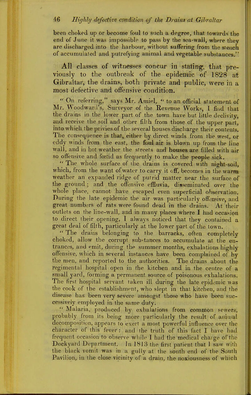 been choked up or become foul to such a degree, that towards the end of June it was impossible to pass by the sea-wall, where they are discharged into the harbour, without suffering from the stench of accumulated and putrefying animal and vegetable substances. All classes of witnesses concur in stating, that pre- viously to the outbre;ik of the epidemic of 1828 at Gibraltar, the drains, both private and public, were in a most defective and ofiFensive condition.  On referring, says Mr. Amiel,  to an official statement of Mr. Woodwartl's, Surveyor of the Revenue Works, I fii.d that the drains in the lower part of the town have but little dechvity, and receive the soil and other filih from those of the upper part, into which the privies of the several houses discharge their contents. The consequence is that, either by direct winds from the west, or ■ eddy winds from the east, the foul air is blown up from the line ' wall, and in hot weather the streets and houses are filled with air \ so offensive and foetid as frequently to make the people sick. !  The whole surface of ihe drains is covered with night-soil, ' which, from the want of water to carry it olF, becomes in the warm weather an expanded ridge of pulrid matter near the surface of j the ground; and the offensive effluvia, disseminated over the I whole place, cannot have escaped even superficial observation. During the late epidemic the air was particularly offensive, and great numbers of rats were found dead in the drains. At their outlets on the line-wall, and in many places where I had occasion to direct their opening, I always noticed that they contained a great deal of filth, particularly at the lower part of the town.  The drains belonging to the barracks, often completely choked, allow the corrupt sub'^tances to accumulate at the en- trances, and emit, during the summer months, exhalations highly- offensive, which in several instances have been complained of by the men, and reported to the authorities. The drains about the regimental hospital open in the kitchen and in the centre of a small yard, forming a permanent source of poisonous exhalations. The first hospital servant taken ill during the late epidemic w as the cook of the establishment, who slept in that kitchen, and the disease has been very severe amongst those who have been suc- cessively employed in the same duty.  Malaria, produced by exhalations from common sewers, probably from its being more particularly the result of animal decomposition, appears to exert a most powerful influence over the character of this fever : and the truth of this fact I have had frequent occasion to observe while I had the medical chaige of the Dockyard Department. In 1813 the first patient that I saw with the black vomit was in a gully at the south end of the South Pavilion, in the close vicinity of a drain, the noxiousness of which