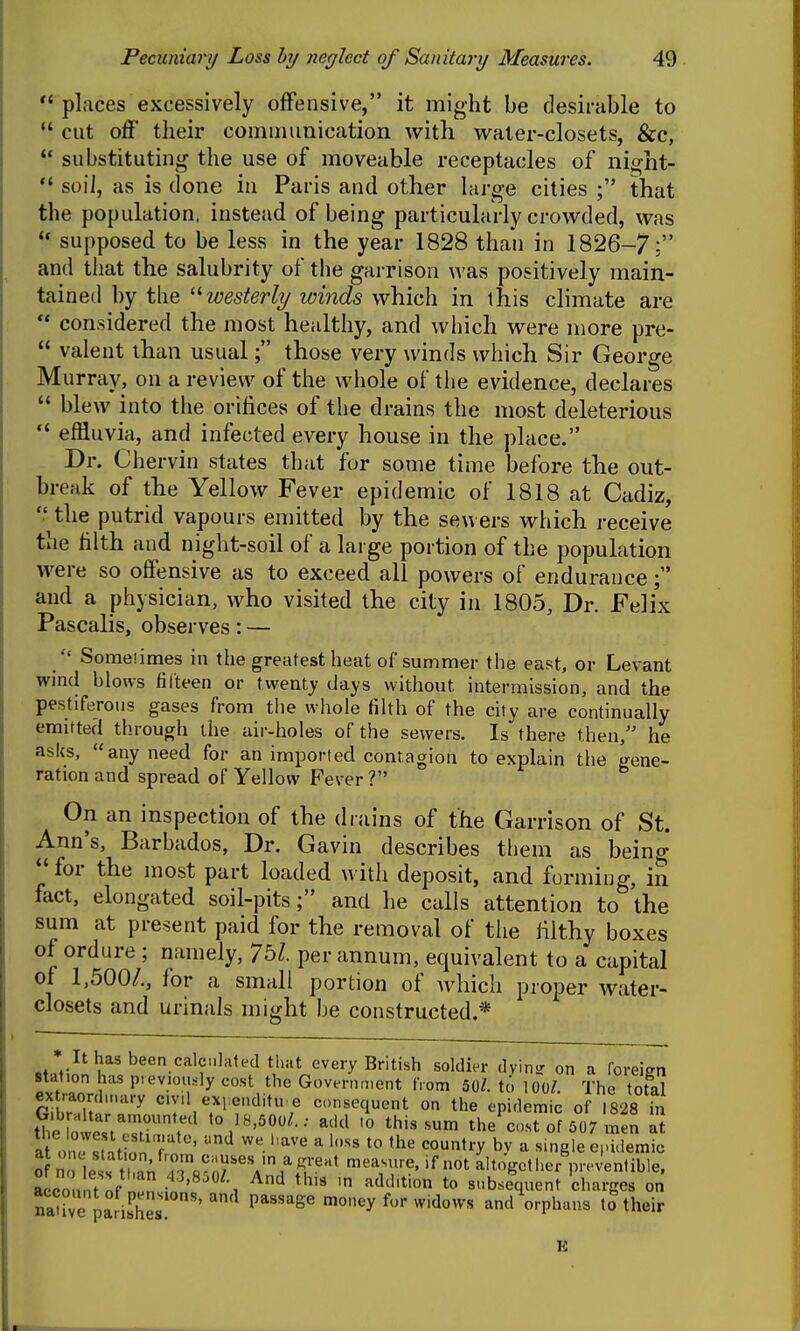 places excessively offensive, it might be desirable to  cut off their communication with water-closets, &c,  substituting the use of moveable receptacles of night- soil, as is (lone in Paris and other large cities ; that the population, instead of being particularly crowded, was supposed to be less in the year 1828 than in 1826-7; and that the salubrity of the garrison was positively main- tained by the '^westerly luinds which in this climate are  considered the most healthy, and which were more pre-  valent than usual; those very winds which Sir George Murray, on a review of the whole of tiie evidence, declares  blew into the orifices of the drains the most deleterious effluvia, and infected every house in the place. Dr. Chervin states that for some time before the out- break of the Yellow Fever epidemic of 1818 at Cadiz,  the putrid vapours emitted by the sewers wliich receive the filth and niglit-soil of a large portion of the population were so offensive as to exceed all powers of endurance; and a physician, who visited the city in 1805, Dr. Felix Pascalis, obsei ves: —  Someiimes in the greatest heat of summer the east, or Levant wind blows fifteen or twenty days without intermission, and the pestiferous gases from tlie whole filth of the city are continually emitted through the air-holes of the sewers. Is there then/' he asks, any need for an imported contagion to explain the gene- ration and spread of Yellow Fever V On an inspection of the drains of the Garrison of St. Ann's, Barbados, Dr. Gavin describes them as being for the most part loaded with deposit, and forming, in fact, elongated soil-pits; and he calls attention to the sum at present paid for the removal of the filthy boxes of ordure ; namely, 7bl. per annum, equivalent to a capital of 1,500/., for a small portion of Avhich proper water- closets and urinals might I)e constructed.* * Ithasbeen calc.ilated that every British soldier dvinsr on a foreien station has p,ev.ou.-;ly cost the Government tVom 50Z. to 100/. The total Gilru' r^ c.vd exrenditu e consequent on the epidemic of 1828 in tl4 oltiT^^^ to 18,500/.: add .0 this sum the'cost of 507 men at 0 n le s S if altogether prJentible. aLonnTnf P'^'^^^' And this iH addition to subsequent charges on S pariJher''money for widows andVphaus to their