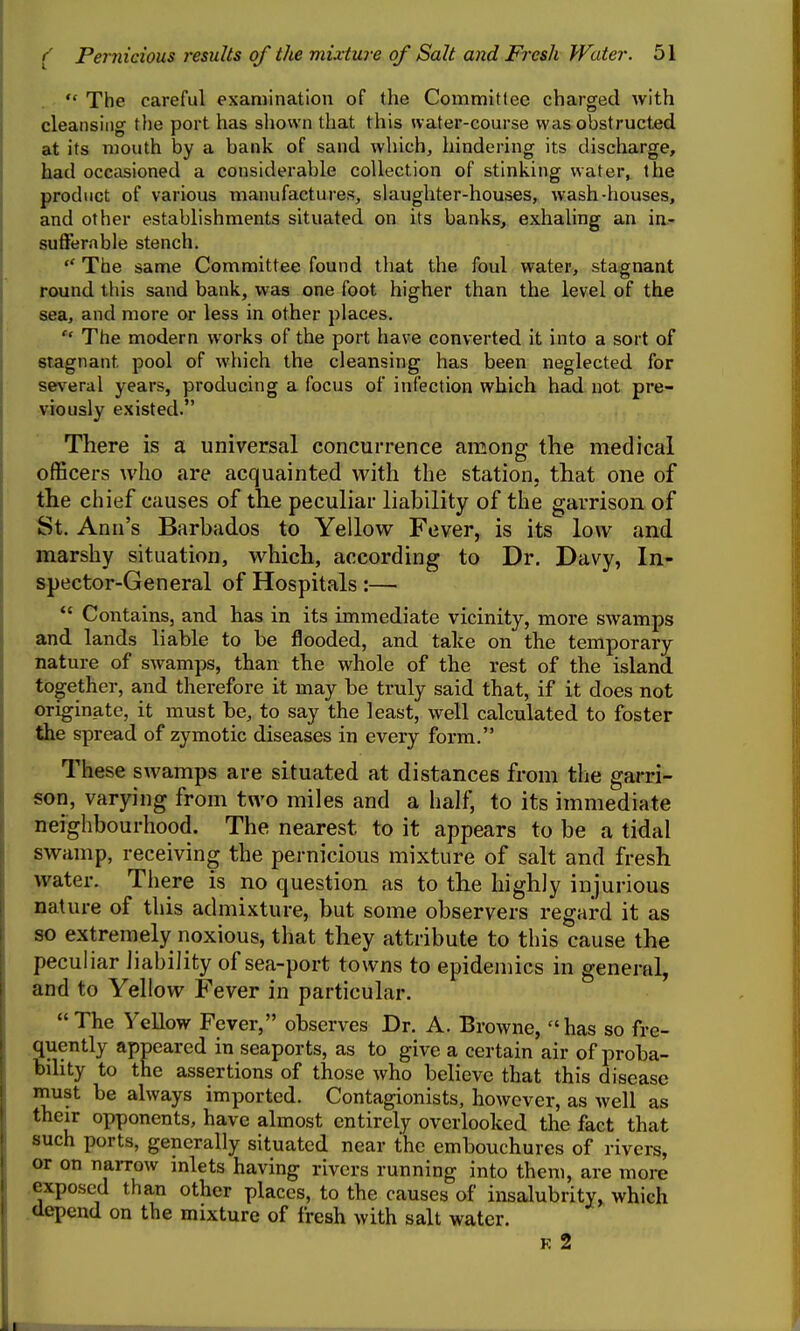  The careful examination of the Committee charged with cleansing the port has shown that this water-course was obstructed at its mouth by a bank of sand which, hindering its discharge, had occasioned a considerable collection of stinking water, the product of various manufactures, slaughter-houses, wash-houses, and other establishments situated on its banks, exhaling an in- sufferable stench. ** The same Committee found that the foul water, stagnant round this sand bank, was one foot higher than the level of the sea, and more or less in other places.  The modern works of the port have converted it into a sort of stagnant pool of which the cleansing has been neglected for several years, producing a focus of infection which had not pre- viously existed. There is a universal concurrence among the medical officers who are acquainted with the station, that one of the chief causes of the peculiar liability of the garrison of St. Ann's Barbados to Yellow Fever, is its low and marshy situation, which, according to Dr. Davy, In- spector-General of Hospitals:—  Contains, and has in its immediate vicinity, more swamps and lands liable to be flooded, and take on the temporary nature of swamps, than the whole of the rest of the island together, and therefore it may be truly said that, if it does not originate, it must be, to say the least, well calculated to foster the spread of zymotic diseases in every form. These swamps are situated at distances from the garri- son, varying from two miles and a half, to its immediate neighbourhood. The nearest to it appears to be a tidal swamp, receiving the pernicious mixture of salt and fresh water. There is no question as to the highly injurious nature of this admixture, but some observers regard it as so extremely noxious, that they attribute to this cause the peculiar liability of sea-port towns to epidemics in general, and to Yellow Fever in particular. The Yellow Fever, observes Dr. A. Browne, has so fre- .quently appeared in seaports, as to give a certain air of proba- bility to the assertions of those who believe that this disease must be always imported. Contagionists, however, as well as their opponents, have almost entirely overlooked the fact that such ports, generally situated near the embouchures of rivers, or on narrow inlets having rivers running into them, are more exposed than other places, to the causes of insalubrity, which depend on the mixture of fresh with salt water. K 2