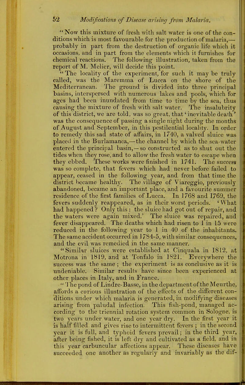 Modifications of Disease arising from Malaria. Now this mixture of fresh with salt water is one of the con- ditions which is most favourable for the production of malaria,— probably in part from the destruction of organic life which it occasions, and in part from the elements which it furnishes for chemical reactions. The following illustration, taken from the report of M. Melier, will decide this point.  The locality of the experiment, for such it may be truly called, was the Maremma of Lucca on the shore of the Mediterranean. The ground is divided into three principal basins, interspersed with numerous lakes and pools, which for ages had been inundated from time to time by the sea, thus causing the mixture of fresh with salt water. The insalubrity of this district, we are told, was so great, that' inevitable death' was the consequence of passing a single night during the months of August and September, in this pestilential locality. In order to remedy this sad state of alFairs, in 1740, a valved sluice was placed in the Burlamanca,^—the channel by which the sea-water entered the principal basin, —so constructed as to shut out the tides when they rose, and to allow the fresh water to escape when they ebbed. These works were finished in 1741. The success was so complete, that fevers which had never before failed to appear, ceased in the following year, and from that time the district became healthy. The village of Viareggio, previously abandoned, became an important place, and a favourite summer residence of the first families of Lucca. In 1768 and 1769, the fevers suddenly reappeared, as in their worst periods. ' What had happened ? Only this : the sluice had got out of repair, and the waters were again mixed.' The sluice was repaired, and fever disappeared. The deaths which had risen to 1 in 15 were reduced in the following year to 1 in 40 of the inhabitants. The same accident occurred in 1784-5, with similar consequences, and the evil was remedied in the same manner. Similar sluices were established at Cinquala in 1812, at Motrona in 1819, and at Tonfalo in 1821. Everywhere the success was the same ; the experiment is as conclusive as it is undeniable. Similar results have since been experienced at other places in Italy, and in France.  The pond of Lindre-Basse, in the department of the Meurthc, affords a curious illustration of the effects of the different con- ditions under which malaria is generated, in modifying diseases arising from paludal infection. This fish-pond, managed ac- cording to the triennial rotation system common in Sologne, is two years under water, and one year dry. In the first year it is half filled, and gives rise to intermittent fevers ; in the second year it is full, and typhoid fevers prevail; in the third year, after being fished, it is left dry and cultivated as a field, and in this year carbuncular affections appear. These diseases have succeeded one another as regularly and invariably as the dif-