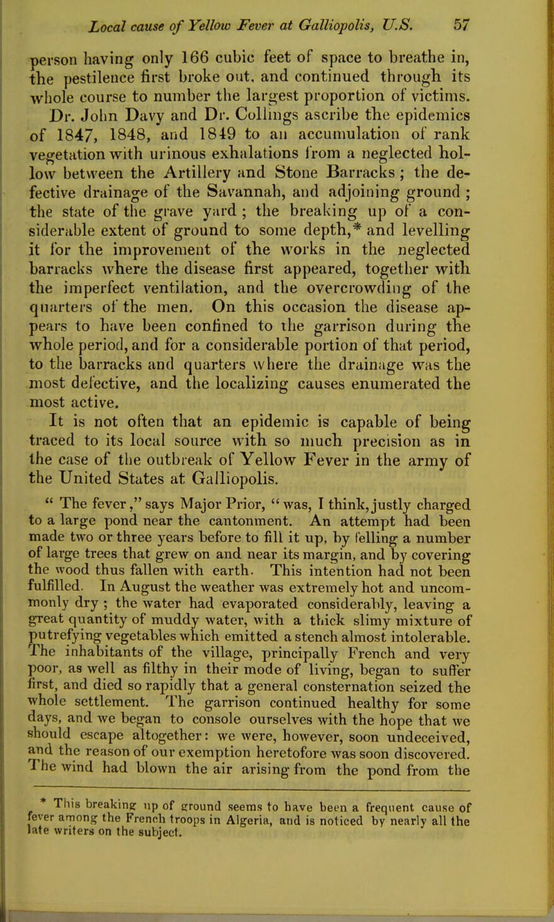 person having only 166 cubic feet of space to breathe in, the pestilence first broke out, and continued through its whole course to number the largest proportion of victims. Dr. John Davy and Dr. Collings ascribe the epidemics of 1847, 1848, and 1849 to an accumulation of rank vegetation with urinous exhalations from a neglected hol- low between the Artillery and Stone Barracks ; the de- fective drainage of the Savannah, and adjoining ground ; the state of the grave yard ; the breaking up of a con- siderable extent of ground to some depth,* and levelling it for the improvement of the works in the neglected barracks where the disease first appeared, together with the imperfect ventilation, and the overcrowding of the quarters of the men. On this occasion the disease ap- pears to have been confined to the garrison during the whole period, and for a considerable portion of that period, to the barracks and quarters where the drainage was the most defective, and the localizing causes enumerated the most active. It is not often that an epidemic is capable of being traced to its local source with so nmch precision as in the case of the outbreak of Yellow Fever in the army of the United States at Galliopolis.  The fever, says Major Prior,  was, I think,justly charged to a large pond near the cantonment. An attempt had been made two or three years before to fill it up, by felling a number of large trees that grew on and near its margin, and by covering the wood thus fallen with earth. This intention had not been fulfilled. In August the weather was extremely hot and uncom- monly dry ; the water had evaporated considerably, leaving a great quantity of muddy water, with a thick slimy mixture of putrefying vegetables which emitted a stench almost intolerable. The inhabitants of the village, principally French and very poor, as well as filthy in their mode of living, began to suffer first, and died so rapidly that a general consternation seized the whole settlement. The garrison continued healthy for some days, and we began to console ourselves with the hope that we should escape altogether: we were, however, soon undeceived, and the reason of our exemption heretofore was soon discovered. The wind had blown the air arising from the pond from the * This breaking up of ground seems to have been a frequent cause of fever among the French troops in Algeria, and is noticed by nearly all the late writers on the subject. ■IT