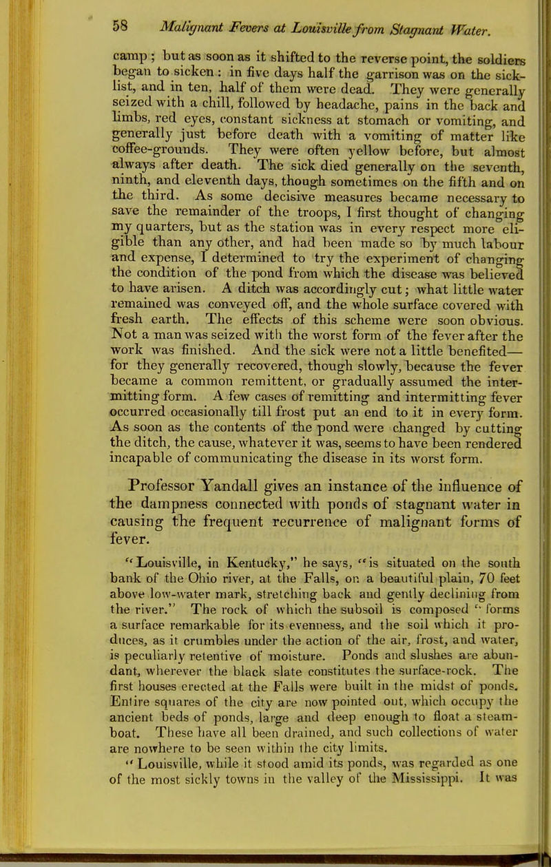 camp ; but as soon as it shifted to the reverse point, the soldiers began to^sicken : in five days half the garrison was on the sick- list, and in ten, half of them were dead. They were generally seized with a chill, followed by headache, pains in the back and limbs, red eyes, constant sickness at stomach or vomiting, and generally just before death with a vomiting of matter like coffee-grounds. They were often yellow before, but almost always after death. The sick died generally on the seventh, ninth, and eleventh days, though sometimes on the fifth and on the third. As some decisive measures became necessary to save the remainder of the troops, I first thought of changing my quarters, but as the station was in every respect more eli- gible than any other, and had been made so by much labour and expense, I determined to try the experiment of changing the condition of the pond from which the disease was believed to have arisen. A ditch was accordingly cut; what little water remained was conveyed off, and the whole surface covered with fresh earth. The effects of this scheme were soon obvious. Not a man was seized with the worst form of the fever after the work was finished. And the sick were not a little benefited— for they generally recovered, though slowly, because the fever became a common remittent, or gradually assumed the inter- mitting form. A few cases of remitting and intermitting fever occurred occasionally till frost put an end to it in every form. As soon as the contents of the pond were changed by cutting the ditch, the cause, whatever it was, seems to have been rendered incapable of communicating the disease in its worst form. Professor Yandall gives an instance of the influence of the dampness connected with ponds of stagnant water in causing the frequent recurrence of malignant forms of fever. Liouisville, in Kentucky, he says, is situated on the south bank of the Ohio river, at the Fallf?, on a beautiful plain, 70 feet above low-water mark, stretching back and gently declining from the river. The rock of which the subsoil is composed forms a surface remarkable for its evenness, and the soil which it pro- duces, as it crumbles under the action of the air, frost, and water, is peculiarly retentive of moisture. Ponds and slushes are abun- dant, wherever the black slate constitutes the surface-rock. The first houses erected at the Falls were built in the midst of ponds. Entire squares of the city are now pointed out, which occupy the ancient beds of ponds, large and deep enough to float a steam- boat. These have all been drained, and such collections of water are nowhere to be seen within the city limits. Louisville, while it stood amid its ponds, was regarded as one of the most sickly towns in the valley of the Mississippi. It was
