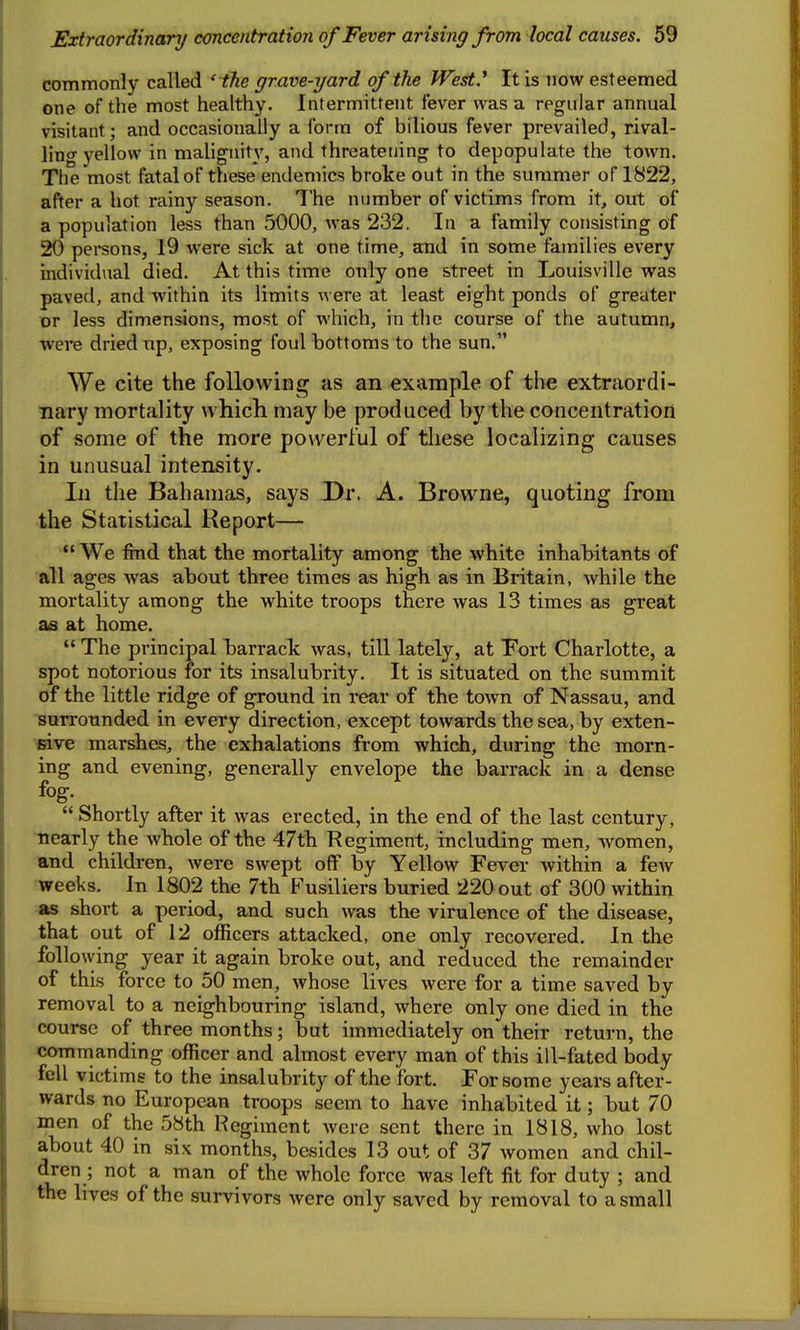 commonly called ' the grave-yard of the West.* It is now esteemed one of the most healthy. Intermittent fever was a regular annual visitant; and occasionally a form of bilious fever prevailed, rival- ling yellow in malignity, and threatetjing to depopulate the town. The most fatal of these endemics broke out in the summer of 1822, after a hot rainy season. The number of victims from it, out of a population less than 5000, was 232. In a family consisting of 20 persons, 19 were sick at one time, and in some families every individual died. At this time only one street in Louisville was paved, and within its limits were at least eight ponds of greater or less dimensions, most of which, in the course of the autumn, were dried up, exposing foul bottoms to the sun. We cite the following as an example of the extraordi- nary mortality u hich may be produced by the concentration of some of the more powerful of tliese localizing causes in unusual intensity. In the Bahamas, says Dr. A. Browne, quoting from the Statistical Report— We find that the mortality among the white inhabitants of all ages was about three times as high as in Britain, while the mortality among the white troops there was 13 times as great as at home.  The principal barrack was, till lately, at Fort Charlotte, a spot notorious for its insalubrity. It is situated on the summit of the little ridge of ground in rear of the town of Nassau, and surrounded in every direction, except towards the sea, by exten- sive marshes, the exhalations from which, during the moiTi- ing and evening, generally envelope the barrack in a dense fog.  Shortly after it was erected, in the end of the last century, nearly the whole of the 47th Regiment, including men, women, and children, were swept off by Yellow Fever within a few weeks. In 1802 the 7th Fusiliers buried 220 out of 300 within as short a period, and such was the virulence of the disease, that out of 12 officers attacked, one only recovered. In the following year it again broke out, and reduced the remainder of this force to 50 men, whose lives were for a time saved by removal to a neighbouring island, where only one died in the course of three months; but immediately on their return, the comnianding officer and almost every man of this ill-fated body fell victims to the insalubrity of the fort. For some years after- wards no European troops seem to have inhabited it; but 70 men of the 58th Regiment were sent there in 1818, who lost about 40 in six months, besides 13 out of 37 women and chil- dren ; not a man of the whole force was left fit for duty ; and the lives of the survivors were only saved by removal to a small