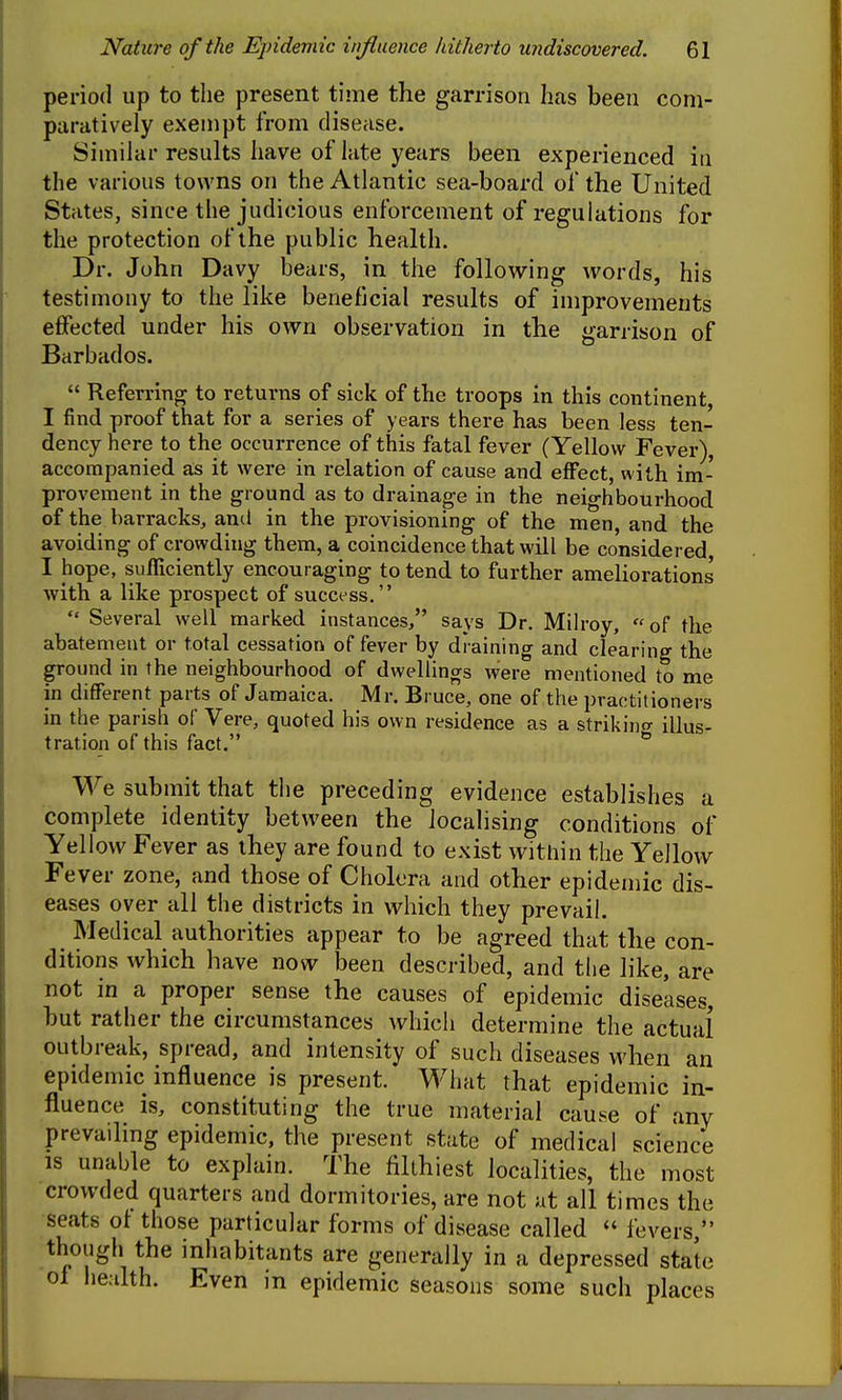 period up to the present time the garrison has been com- paratively exempt from disease. Similar results have of late years been experienced in the various towns on the Atlantic sea-board of the United States, since the judicious enforcement of regulations for the protection of the public health. Dr. John Davy bears, in the following words, his testimony to the like beneficial results of improvements effected under his own observation in the garrison of Barbados.  Referring to returns of sick of the troops in this continent, I find proof that for a series of years there has been less ten- dency here to the occurrence of this fatal fever (Yellow Fever), accompanied as it were in relation of cause and effect, with im- provement in the ground as to drainage in the neighbourhood of the barracks, and in the provisioning of the men, and the avoiding of crowding them, a coincidence that will be considered, I hope, sufficiently encouraging to tend to further ameliorations with a like prospect of success.  Several well marked instances, says Dr. Milroy, of the abatement or total cessation of fever by draining and clearing the ground in the neighbourhood of dwellings were mentioned to me in different parts of Jamaica. Mr. Bruce, one of the practitioners in the parish of Vere, quoted his own residence as a strikino- illus- tration of this fact. We submit that the preceding evidence establishes a complete identity between the localising conditions of Yellow Fever as they are found to exist within the Yellow Fever zone, and those of Cholera and other epidemic dis- eases over all the districts in which they prevail. Medical authorities appear to be agreed that the con- ditions which have now been described, and the like, are not in a proper sense the causes of epidemic diseases, but rather the circumstances which determine the actual outbreak, spread, and intensity of such diseases when an epidemic influence is present. What that epidemic in- fluence is, constituting the true material cause of any prevailing epidemic, the present state of medical science is unable to explain. The filthiest localities, the most crowded quarters and dormitories, are not at all times the seats of those particular forms of disease called  fevers  though the inhabitants are generally in a depressed state ol heahh. Even in epidemic seasons some such places