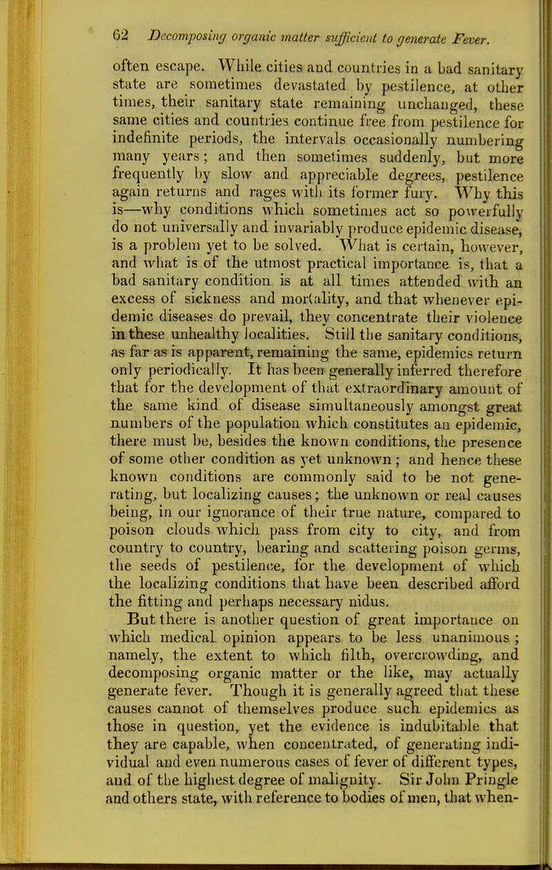 often escape. While cities and countries in a bad sanitary- state are sometimes devastated by pestilence, at other times, their sanitary state remaining unchanged, these same cities and countries continue free from pestilence for indefinite periods, the intervals occasionally numbering many years; and then sometimes suddenly, but more frequently by slow and appreciable degrees, pestilence again returns and rages with its former fury. Why this is—why conditions which sometimes act so po\verfully do not universally and invariably produce epidemic disease, is a problem yet to be solved. What is certain, however, and what is of the utmost practical importance is, that a bad sanitary condition is at all times attended with an excess of sickness and mortality, and that whenever epi- demic diseases do prevail, they concentrate their violence in these unhealthy localities. Still the sanitary conditions, as far as is apparent, remaining the same, epidemics return only periodically. It has been generally inferred therefore that for the development of that extraordinary amount of the same kind of disease simultaneously amongst great numbers of the population which constitutes an epidemic, there must be, besides the known conditions, the presence of some other condition as yet unknown; and hence these known conditions are commonly said to be not gene- rating, but localizing causes; the unknown or real causes being, in our ignorance of their true nature, compared to poison clouds which pass from city to city, and from country to country, bearing and scattering poison germs, the seeds of pestilence, for the development of which the localizing conditions that have been described afford the fitting and perhaps necessary nidus. But there is another question of great importance on which medical opinion appears to be less unanimous ; namely, the extent to which filth, overcrowding, and decomposing organic matter or the like,, may actually generate fever. Though it is generally agreed that these causes cannot of themselves produce such epidemics as those in question, yet the evidence is indubitable that they are capable, when concentrated, of generating indi- vidual and even numerous cases of fever of different types, and of the highest degree of malignity. Sir John Pringle and others slate, with reference to bodies of men, that when-
