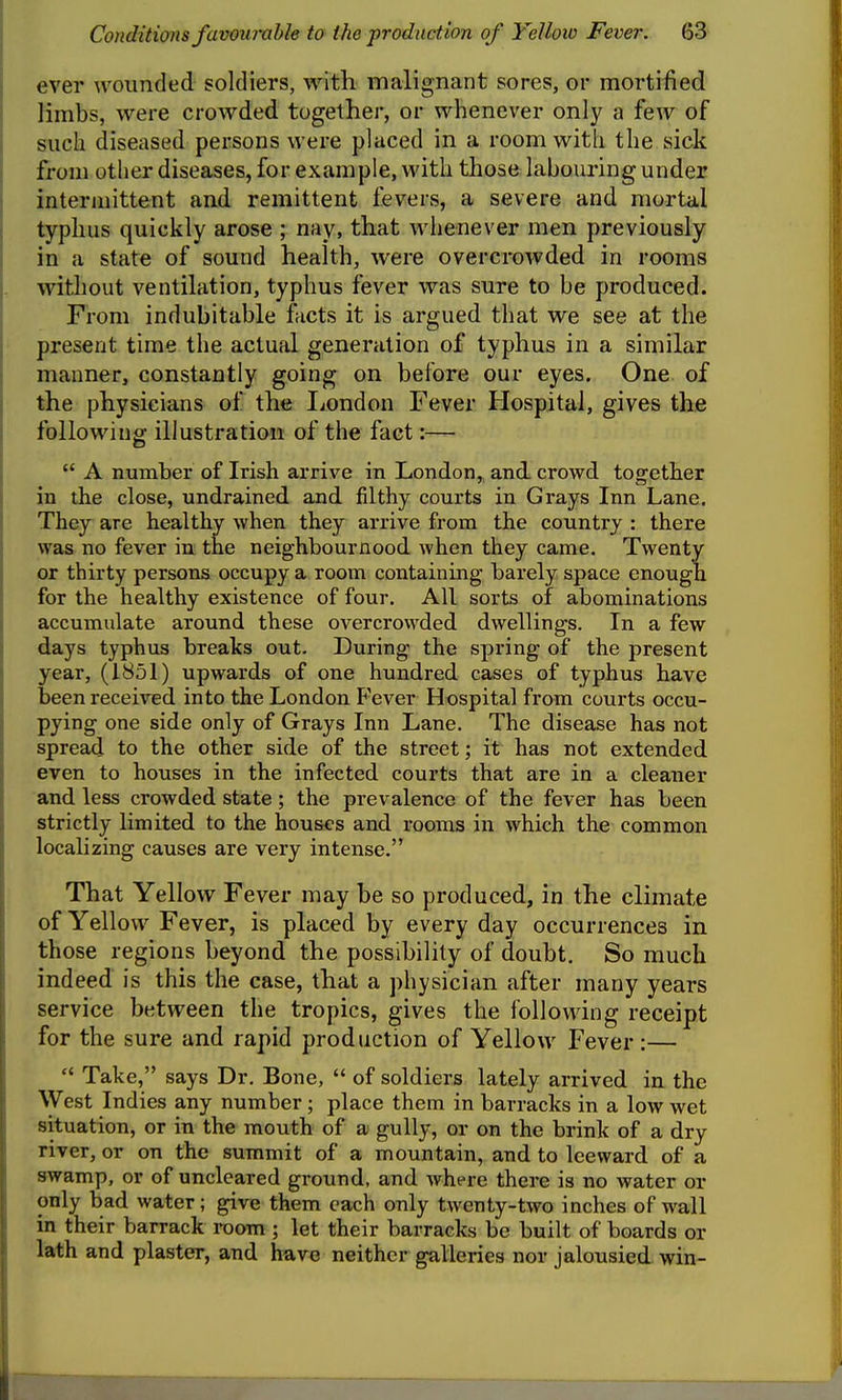 ever wounded soldiers, with malignant sores, or mortified limbs, were crowded together, or whenever only a few of such diseased persons were placed in a room with the sick from other diseases, for example, with those labouring under intermittent and remittent fevers, a severe and mortal typhus quickly arose ; nay, that whenever men previously in a state of sound health, were overcrowded in rooms without ventilation, typhus fever was sure to be produced. From indubitable facts it is argued that we see at the present time the actual generation of typhus in a similar manner, constantly going on before our eyes. One of the physicians of the liondon Fever Hospital, gives the following illustration of the fact:—  A number of Irish arrive in London,, and crowd together in the close, undrained and filthy courts in Grays Inn Lane. They are healthy when they arrive from the country : there was no fever in the neighbournood when they came. Twenty or thirty persons occupy a room containing barely space enough for the healthy existence of four. All sorts of abominations accumulate around these overcrowded dwellings. In a few days typhus breaks out. During the spring of the present year, (1851) upwards of one hundred cases of typhus have been received into the London Fever Hospital from courts occu- pying one side only of Grays Inn Lane. The disease has not spread to the other side of the street; it has not extended even to houses in the infected courts that are in a cleaner and less crowded state ; the prevalence of the fever has been strictly limited to the hous<'s and rooms in which the common localizing causes are very intense. That Yellow Fever may be so produced, in the climate of Yellow Fever, is placed by every day occurrences in those regions beyond the possibility of doubt. So much indeed is this the case, that a physician after many years service between the tropics, gives the following receipt for the sure and rapid production of Yellow Fever :—  Take, says Dr. Bone,  of soldiers lately arrived in the West Indies any number; place them in barracks in a low wet situation, or in the mouth of a gully, or on the brink of a dry river, or on the summit of a mountain, and to leeward of a swamp, or of uncleared ground, and where there is no water or only bad water; give them each only twenty-two inches of wall in their barrack room ; let their barracks be built of boards or lath and plaster, and have neither galleries nor jalousied win-