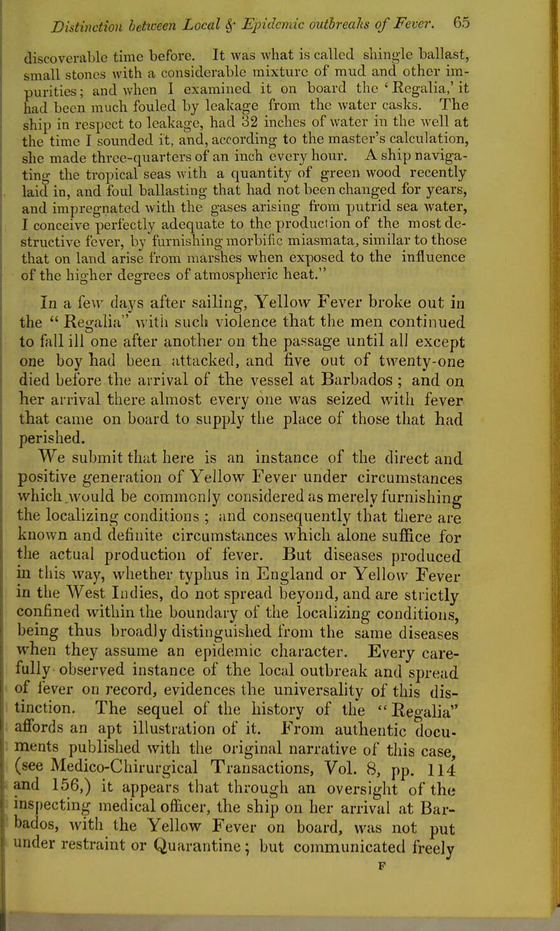 discoverable time before. It was what is called shing-le ballast, small stones with a considerable mixture of mud and other im- purities ; and when 1 examined it on board the ' Regalia,' it had been much fouled by leakage from the water casks. The ship in respect to leakage, had 32 inches of water in the well at the time I sounded it, and, according to the master's calculation, she made three-quarters of an inch every hour. A ship naviga- ting the tropical seas with a quantity of green wood recently laid in, and foul ballasting that had not been changed for years, and impregnated with the gases arising fi-om putrid sea water, I conceive perfectly adequate to the product ion of the most de- structive fever, by furnishing morbific miasmata, similar to those that on land arise from marshes when exposed to the influence of the higher degrees of atmospheric heat. In a few days after sailing, Yellow Fever broke out in the  Reofalia with such violence that the men continued to fall ill one after another on the passage until ah except one boy had been attacked, and five out of twenty-one died before the arrival of the vessel at Barbados ; and on her arrival there almost every one was seized with fever that came on board to supply the place of those that had perished. We submit that here is an instance of the direct and positive generation of Yellow Fever under circumstances which.would be commonly considered as merely furnishing the localizing conditions ; and consequently that there are known and definite circumstances which alone suffice for the actual production of fever. But diseases produced in this way, whether typhus in England or Yellow Fever in the West Indies, do not spread beyond, and are strictly confined within the boundary of the localizing conditions, being thus broadly distinguished from the same diseases when they assume an epidemic character. Every care- fully observed instance of the local outbreak and spread of iever on record, evidences the universality of this dis- tinction. The sequel of the history of the Regaha . affords an apt illustration of it. From authentic docu- ments published with the original narrative of this case (see Medico-Chirurgical Transactions, Vol. 8, pp. 114 and 156,) it appears that through an oversight of the inspecting medical officer, the ship on her arrival at Bar- bados, Avith the Yellow Fever on board, was not put under restraint or Quarantine; but communicated freely p