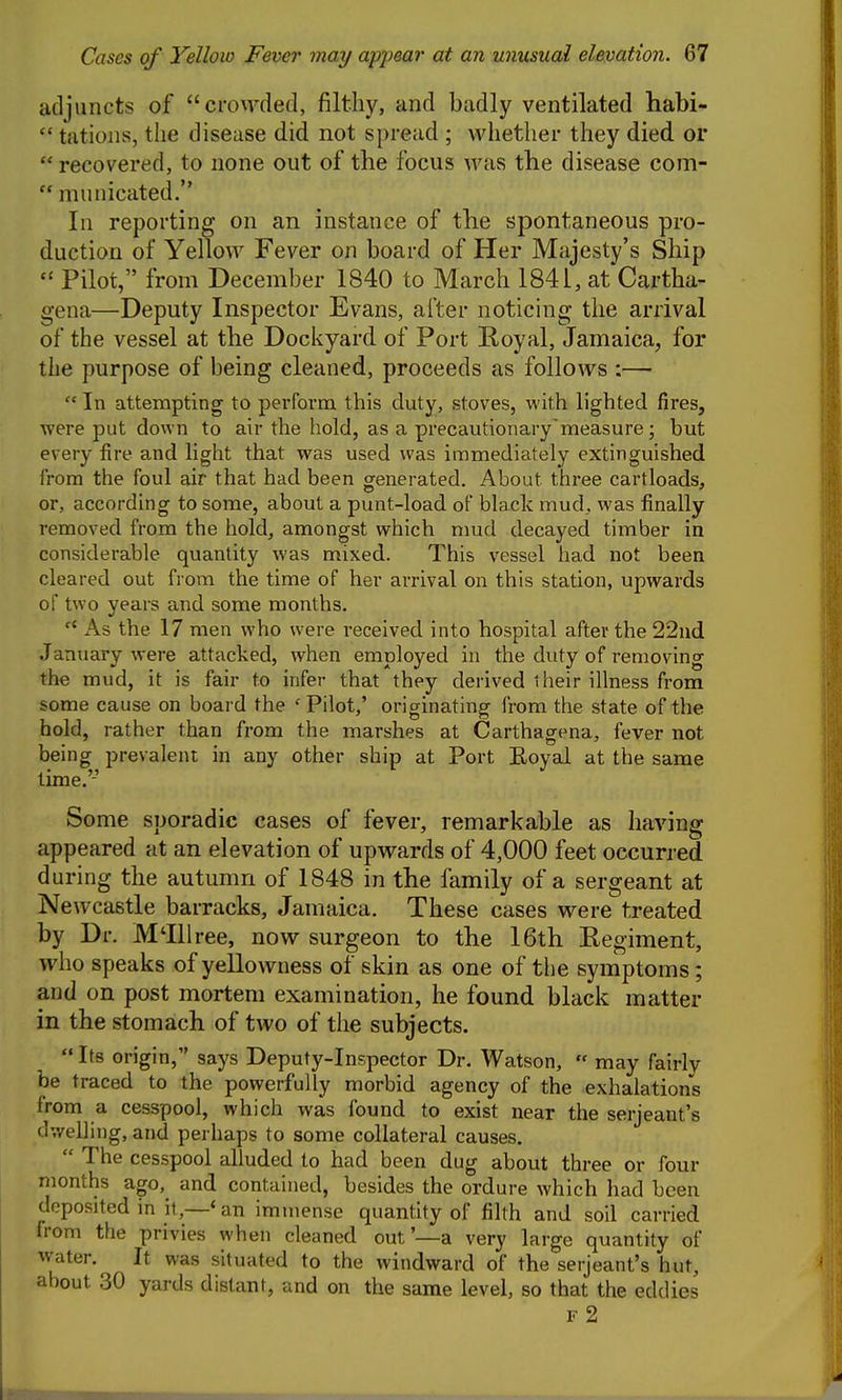 adjuncts of crowded, filthy, and badly ventilated habi-  tatioiis, the disease did not spread ; whether they died or  recovered, to none out of the focus was the disease com- municated. In reporting on an instance of tlie spontaneous pro- duction of Yellow Fever on board of Her Majesty's Ship  Pilot, from December 1840 to March 1841, at Cartha- gena—Deputy Inspector Evans, after noticing the arrival of the vessel at the Dockyard of Port Royal, Jamaica, for the purpose of being cleaned, proceeds as follows :—  In attempting to perform this duty, stoves, with lighted fires, were put down to air the hold, as a precautionary'measure ; but every fire and light that was used was immediately extinguished from the foul air that had been generated. About three cartloads, or, according to some, about a punt-load of blade mud, was finally removed from the hold, amongst which mud decayed timber in considerable quantity was mixed. This vessel had not been cleared out fi om the time of her arrival on this station, upwards of two years and some months. As the 17 men who were received into hospital after the 22nd January were attacked, when employed in the duty of removing the mud, it is fair to infer that they derived their illness from some cause on board the 'Pilot,' originating from the state of the hold, rather than from the marshes at Carthagena, fever not being prevalent in any other ship at Port Eoyal at the same time.'-' Some sporadic cases of fever, remarkable as having appeared at an elevation of upwards of 4,000 feet occurred during the autumn of 1848 in the family of a sergeant at Newcastle barracks, Jamaica. These cases were treated by Dr. M'lliree, now surgeon to the 16th Regiment, who speaks of yellowness of skin as one of the symptoms; and on post mortem examination, he found black matter in the stomach of two of the subjects.  Its origin, says Deputy-Inspector Dr. Watson,  may fairly be traced to the powerfully morbid agency of the exhalations from a cesspool, which was found to exist near the Serjeant's dwelling, and perhaps to some collateral causes.  The cesspool alluded to had been dug about three or four months ago, and contained, besides the ordure which had been deposited in it,—'an immense quantity of filth and soil carried from the privies when cleaned out'—a very large quantity of water. It was situated to the windward of the Serjeant's hut, about 30 yards distant, and on the same level, so that the eddies F 2